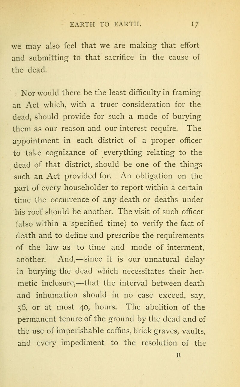 we may also feel that we are making that effort and submitting to that sacrifice in the cause of the dead. Nor would there be the least difficulty in framing an Act which, with a truer consideration for the dead, should provide for such a mode of burying them as our reason and our interest require. The appointment in each district of a proper officer to take cognizance of everything relating to the dead of that district, should be one of the things such an Act provided for. An obligation on the part of every householder to report within a certain time the occurrence of any death or deaths under his roof should be another. The visit of such officer (also within a specified time) to verify the fact of death and to define and prescribe the requirements of the law as to time and mode of interment, another. And,—since it is our unnatural delay in burying the dead which necessitates their her- metic inclosure,—that the interval between death and inhumation should in no case exceed, say, 36, or at most 40, hours. The abolition of the permanent tenure of the ground by the dead and of the use of imperishable coffins, brick graves, vaults, and every impediment to the resolution of the B