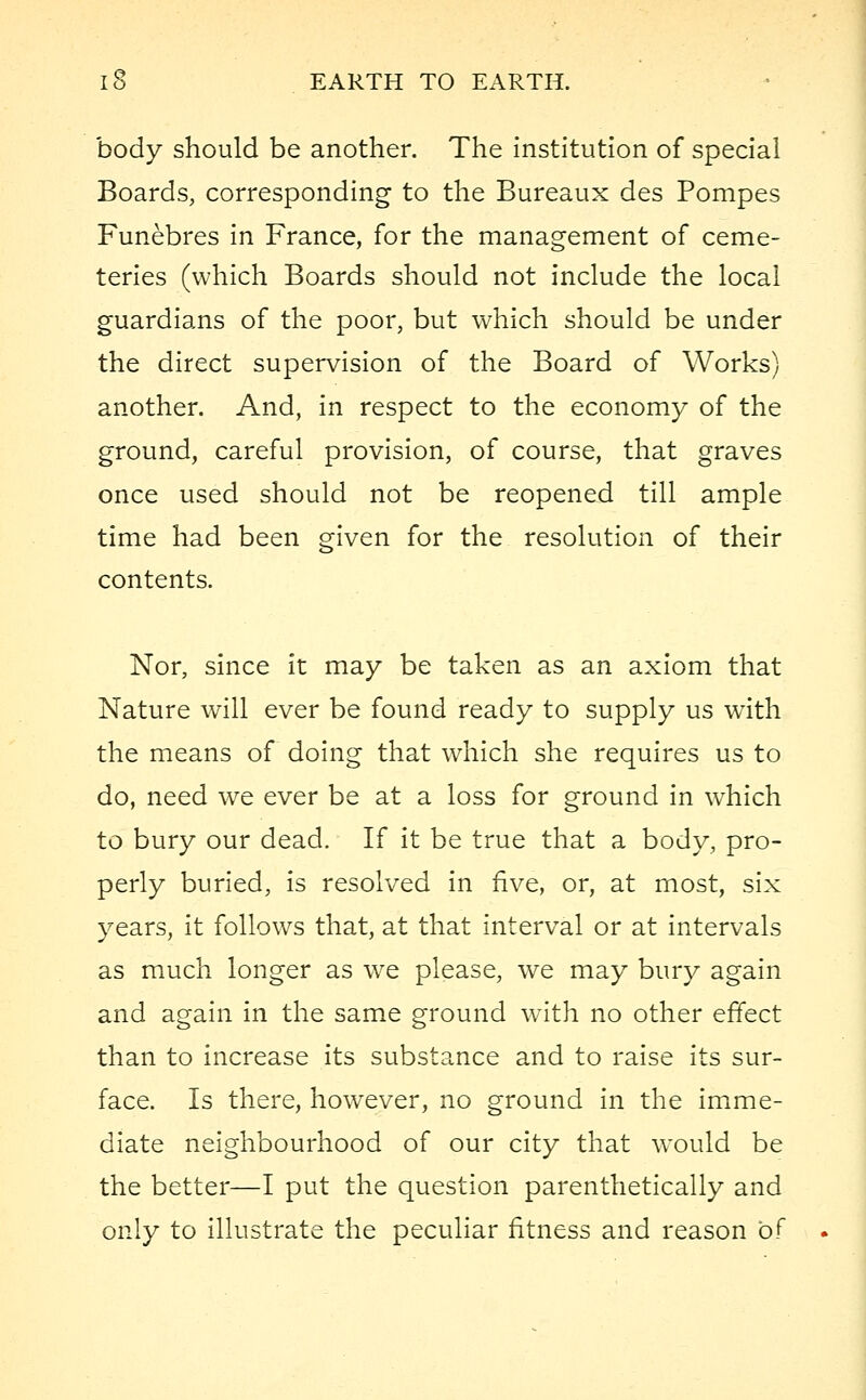 body should be another. The institution of special Boards, corresponding to the Bureaux des Pompes Funebres in France, for the management of ceme- teries (which Boards should not include the local guardians of the poor, but which should be under the direct supervision of the Board of Works) another. And, in respect to the economy of the ground, careful provision, of course, that graves once used should not be reopened till ample time had been given for the resolution of their contents. Nor, since it may be taken as an axiom that Nature will ever be found ready to supply us wTith the means of doing that which she requires us to do, need we ever be at a loss for ground in which to bury our dead. If it be true that a body, pro- perly buried, is resolved in five, or, at most, six years, it follows that, at that interval or at intervals as much longer as we please, we may bury again and again in the same ground wTith no other effect than to increase its substance and to raise its sur- face. Is there, however, no ground in the imme- diate neighbourhood of our city that would be the better—I put the question parenthetically and only to illustrate the peculiar fitness and reason of