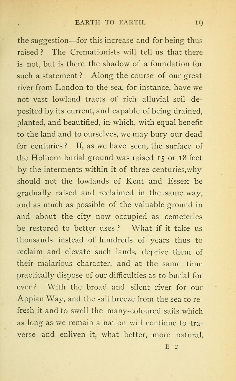 the suggestion—for this increase and for being thus raised ? The Cremationists will tell us that there is not, but is there the shadow of a foundation for such a statement ? Along the course of our great river from London to the sea, for instance, have we not vast lowland tracts of rich alluvial soil de- posited by its current, and capable of being drained, planted, and beautified, in which, with equal benefit to the land and to ourselves, we may bury our dead for centuries ? If, as we have seen, the surface of the Holborn burial ground was raised 15 or 18 feet by the interments within it of three centuries,why should not the lowlands of Kent and Essex be gradually raised and reclaimed in the same way, and as much as possible of the valuable ground in and about the city now occupied as cemeteries be restored to better uses ? What if it take us thousands instead of hundreds of years thus to reclaim and elevate such lands, deprive them of their malarious character, and at the same time practically dispose of our difficulties as to burial for ever ? With the broad and silent river for our Appian Way, and the salt breeze from the sea to re- fresh it and to swell the many-coloured sails which as long as we remain a nation will continue to tra- verse and enliven it, what better, more natural, B 2