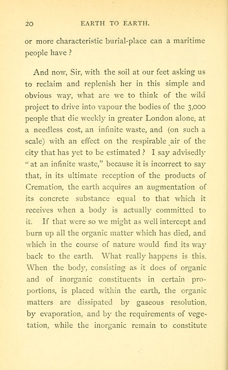 or more characteristic burial-place can a maritime people have ? And now, Sir, with the soil at our feet asking us to reclaim and replenish her in this simple and obvious way, what are we to think of the wild project to drive into vapour the bodies of the 3,000 people that die weekly in greater London alone, at a needless cost, an infinite waste, and (on such a scale) with an effect on the respirable air of the city that has yet to be estimated ? I say advisedly  at an infinite wTaste, because it is incorrect to say that, in its ultimate reception of the products of Cremation, the earth acquires an augmentation of its concrete substance equal to that which it receives when a body is actually committed to it. If that were so we might as well intercept and burn up all the organic matter which has died, and which in the course of nature would find its way back to the earth. What really happens is this. When the body, consisting as it does of organic and of inorganic constituents in certain pro- portions, is placed within the earth, the organic matters are dissipated by gaseous resolution, by evaporation, and by the requirements of vege- tation, while the inorganic remain to constitute