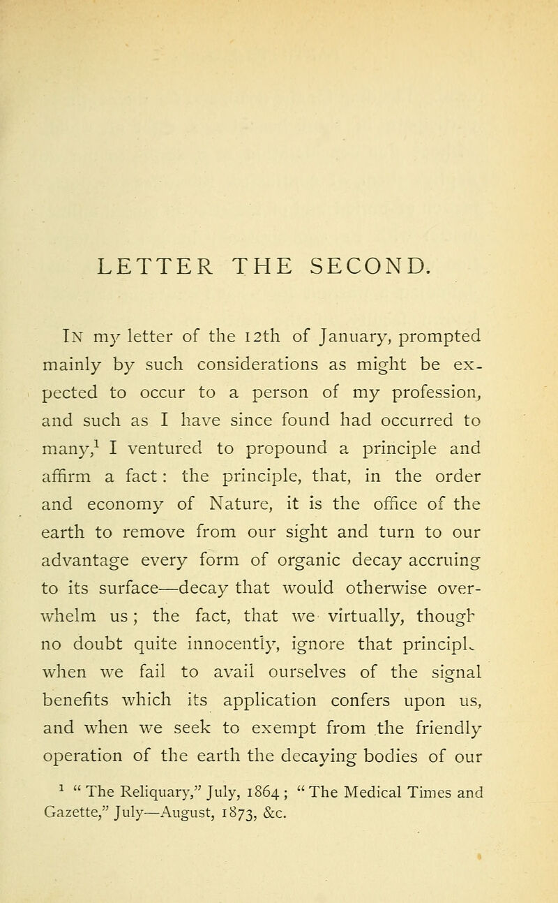 LETTER THE SECOND. In my letter of the I2th of January, prompted mainly by such considerations as might be ex- pected to occur to a person of my profession, and such as I have since found had occurred to many,1 I ventured to propound a principle and affirm a fact: the principle, that, in the order and economy of Nature, it is the office of the earth to remove from our sight and turn to our advantage every form of organic decay accruing to its surface—decay that would otherwise over- whelm us; the fact, that we virtually, though no doubt quite innocently, ignore that principL when we fail to avail ourselves of the signal benefits which its application confers upon us, and when we seek to exempt from the friendly operation of the earth the decaying bodies of our 1  The Reliquary, July, 1864 ;  The Medical Times and Gazette, July—August, 1873, &c.