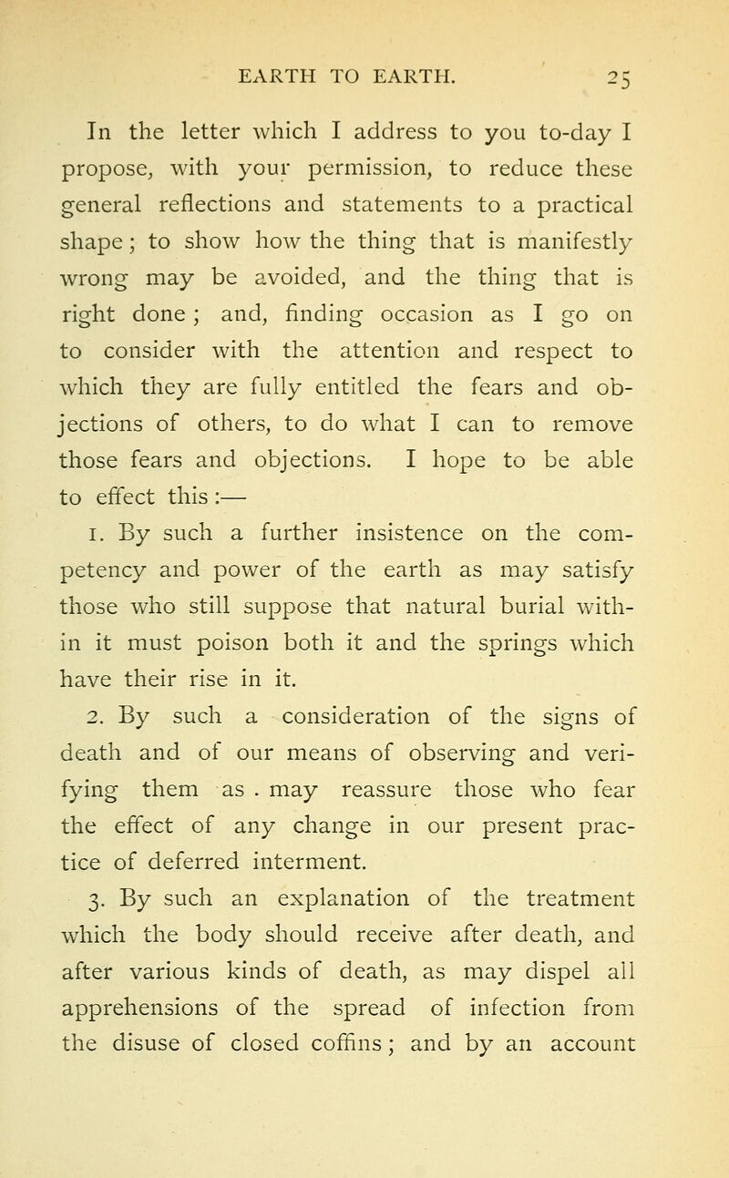 In the letter which I address to you to-day I propose, with your permission, to reduce these general reflections and statements to a practical shape; to show how the thing that is manifestly wrong may be avoided, and the thing that is right done ; and, finding occasion as I go on to consider with the attention and respect to which they are fully entitled the fears and ob- jections of others, to do what I can to remove those fears and objections. I hope to be able to effect this :— 1. By such a further insistence on the com- petency and power of the earth as may satisfy those who still suppose that natural burial with- in it must poison both it and the springs which have their rise in it. 2. By such a consideration of the signs of death and of our means of observing and veri- fying them as . may reassure those who fear the effect of any change in our present prac- tice of deferred interment. 3. By such an explanation of the treatment which the body should receive after death, and after various kinds of death, as may dispel all apprehensions of the spread of infection from the disuse of closed coffins; and by an account