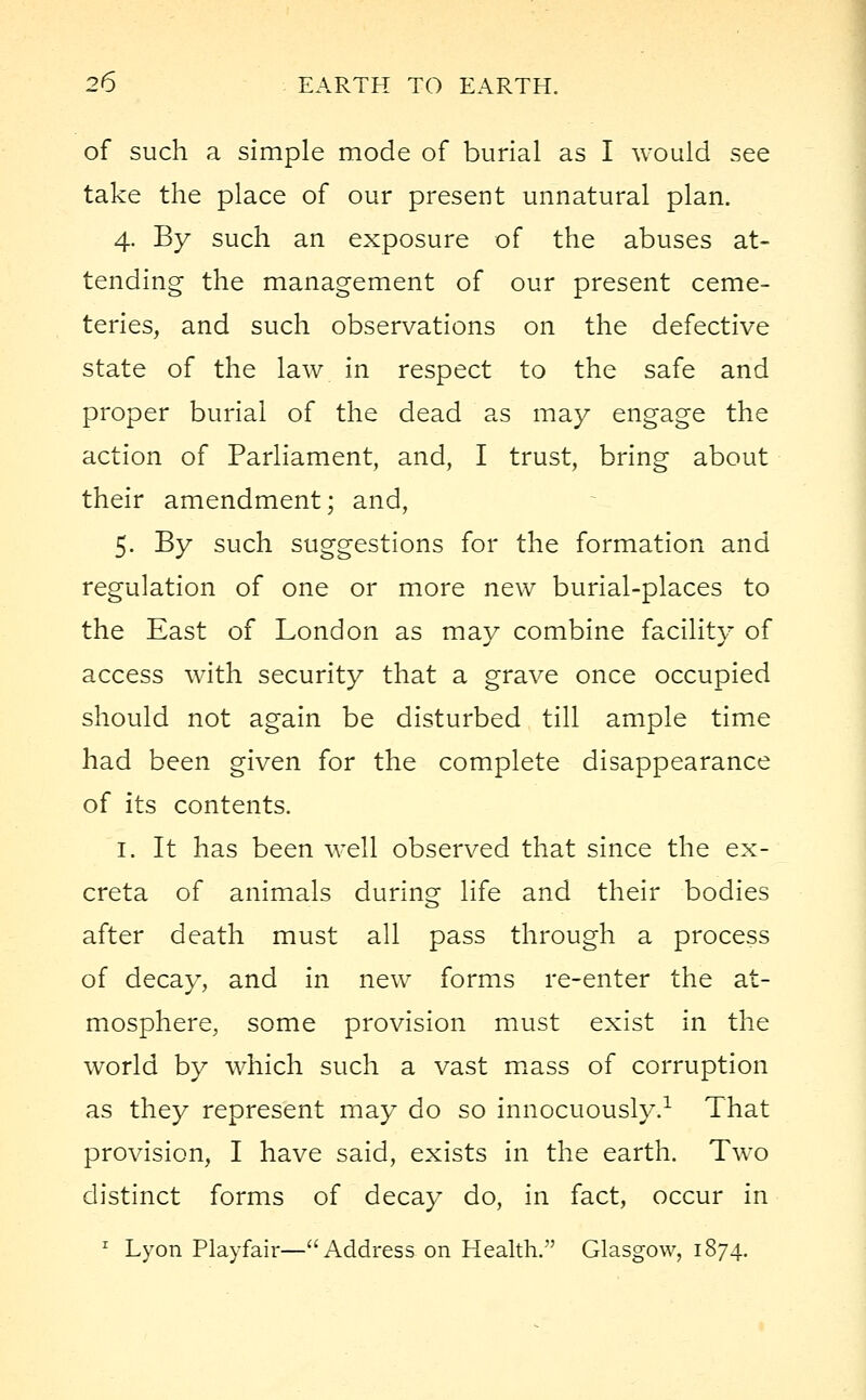 of such a simple mode of burial as I would see take the place of our present unnatural plan. 4. By such an exposure of the abuses at- tending the management of our present ceme- teries, and such observations on the defective state of the law in respect to the safe and proper burial of the dead as may engage the action of Parliament, and, I trust, bring about their amendment; and, 5. By such suggestions for the formation and regulation of one or more new burial-places to the East of London as may combine facility of access with security that a grave once occupied should not again be disturbed till ample time had been given for the complete disappearance of its contents. 1. It has been well observed that since the ex- creta of animals during life and their bodies after death must all pass through a process of decay, and in new forms re-enter the at- mosphere, some provision must exist in the world by which such a vast mass of corruption as they represent may do so innocuously.1 That provision, I have said, exists in the earth. Two distinct forms of decay do, in fact, occur in 1 Lyon Playfair—Address on Health. Glasgow, 1874.