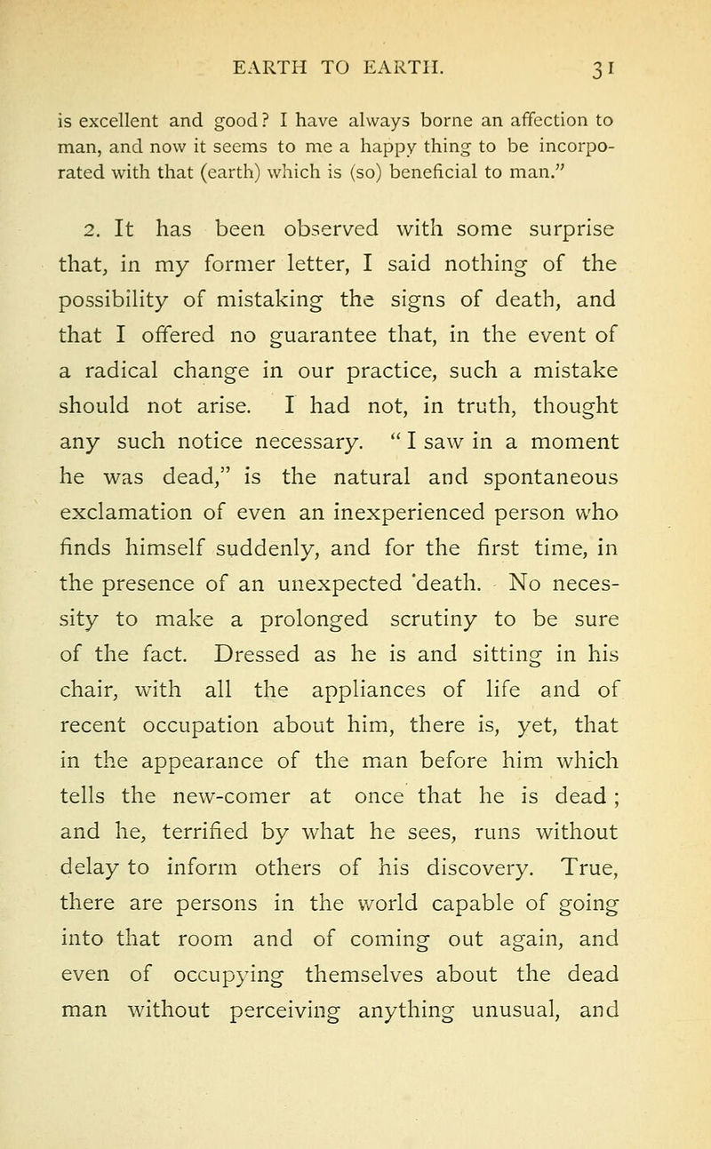 is excellent and good ? I have always borne an affection to man, and now it seems to me a happy thing to be incorpo- rated with that (earth) which is (so) beneficial to man. 2. It has been observed with some surprise that, in my former letter, I said nothing of the possibility of mistaking the signs of death, and that I offered no guarantee that, in the event of a radical change in our practice, such a mistake should not arise. I had not, in truth, thought any such notice necessary.  I saw in a moment he was dead, is the natural and spontaneous exclamation of even an inexperienced person who finds himself suddenly, and for the first time, in the presence of an unexpected 'death. No neces- sity to make a prolonged scrutiny to be sure of the fact. Dressed as he is and sitting in his chair, with all the appliances of life and of recent occupation about him, there is, yet, that in the appearance of the man before him which tells the new-comer at once that he is dead; and he, terrified by what he sees, runs without delay to inform others of his discovery. True, there are persons in the world capable of going into that room and of coming out again, and even of occupying themselves about the dead man without perceiving anything unusual, and