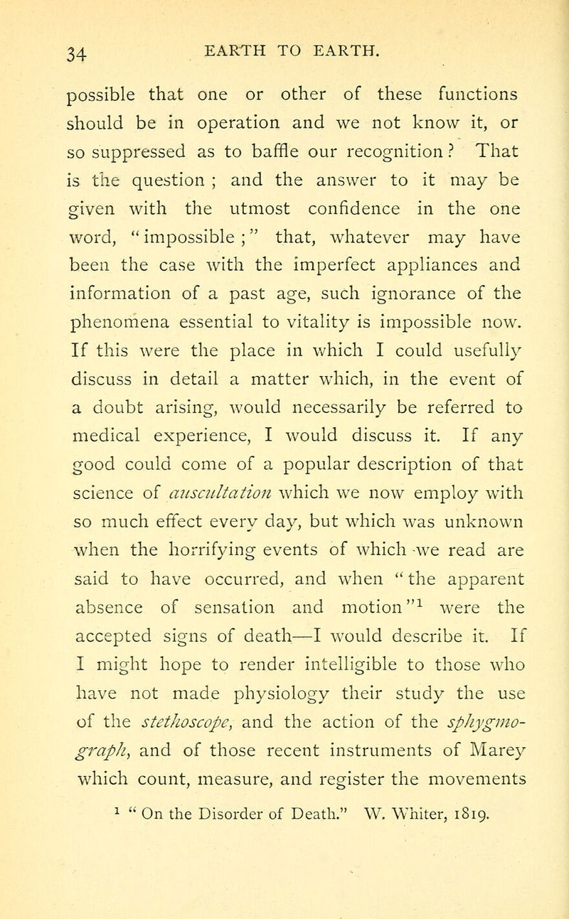 possible that one or other of these functions should be in operation and we not know it, or so suppressed as to baffle our recognition ? That is the question ; and the answer to it may be given with the utmost confidence in the one word,  impossible ; that, whatever may have been the case with the imperfect appliances and information of a past age, such ignorance of the phenomena essential to vitality is impossible now. If this were the place in which I could usefully discuss in detail a matter which, in the event of a doubt arising, would necessarily be referred to medical experience, I would discuss it. If any good could come of a popular description of that science of auscultation which we now employ with so much effect every day, but which was unknown when the horrifying events of which -we read are said to have occurred, and when  the apparent absence of sensation and motion1 were the accepted signs of death—I would describe it. If I might hope to render intelligible to those who have not made physiology their study the use of the stethoscope, and the action of the sphygmo- grapk, and of those recent instruments of Marey which count, measure, and register the movements 1  On the Disorder of Death. W. Whiter, 1819.