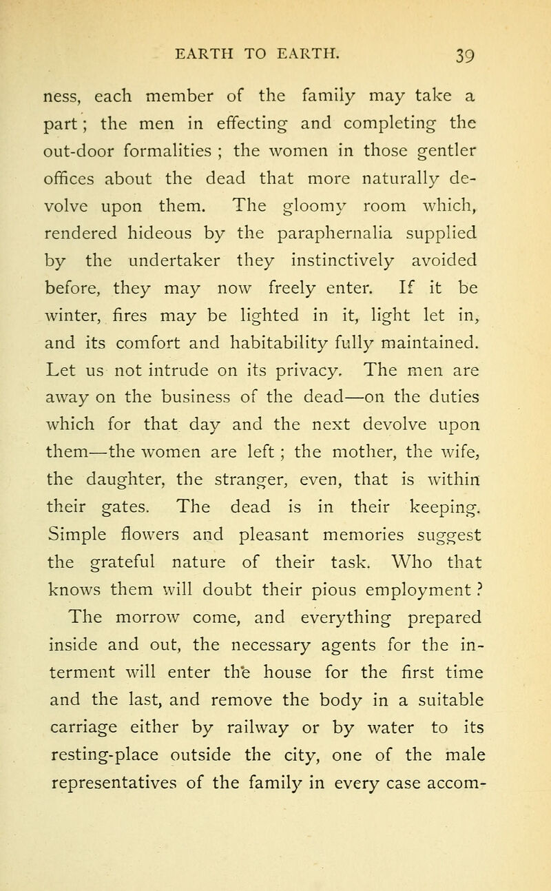 ness, each member of the family may take a part; the men in effecting and completing the out-door formalities ; the women in those gentler offices about the dead that more naturally de- volve upon them. The gloomy room which, rendered hideous by the paraphernalia supplied by the undertaker they instinctively avoided before, they may now freely enter. If it be winter, fires may be lighted in it, light let in, and its comfort and habitability fully maintained. Let us not intrude on its privacy. The men are away on the business of the dead—on the duties which for that day and the next devolve upon them—the women are left; the mother, the wife, the daughter, the stranger, even, that is within their gates. The dead is in their keeping. Simple flowers and pleasant memories suggest the grateful nature of their task. Who that knows them will doubt their pious employment ? The morrow come, and everything prepared inside and out, the necessary agents for the in- terment will enter the house for the first time and the last, and remove the body in a suitable carriage either by railway or by water to its resting-place outside the city, one of the male representatives of the family in every case accom-