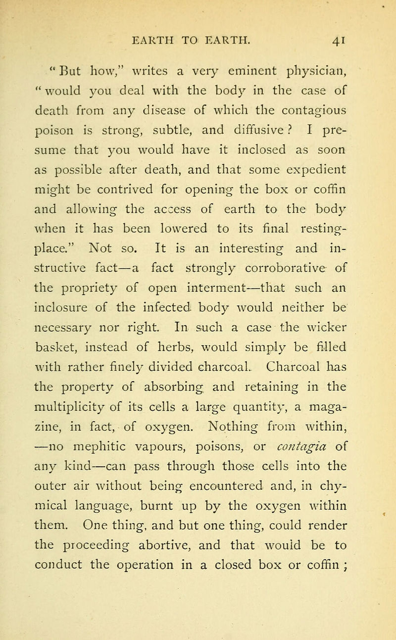 u But how, writes a very eminent physician,  would you deal with the body in the case of death from any disease of which the contagious poison is strong, subtle, and diffusive ? I pre- sume that you would have it inclosed as soon as possible after death, and that some expedient might be contrived for opening the box or coffin and allowing the access of earth to the body when it has been lowered to its final resting- place. Not so. It is an interesting and in- structive fact—a fact strongly corroborative of the propriety of open interment—that such an inclosure of the infected body would neither be necessary nor right. In such a case the wicker basket, instead of herbs, would simply be filled with rather finely divided charcoal. Charcoal has the property of absorbing and retaining in the multiplicity of its cells a large quantity, a maga- zine, in fact, of oxygen. Nothing from within, —no mephitic vapours, poisons, or contagia of any kind—can pass through those cells into the outer air without being encountered and, in chy- mical language, burnt up by the oxygen within them. One thing, and but one thing, could render the proceeding abortive, and that would be to conduct the operation in a closed box or coffin ;