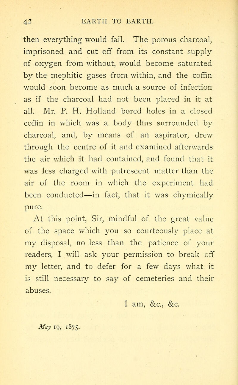 then everything would fail. The porous charcoal, imprisoned and cut off from its constant supply of oxygen from without, would become saturated by the mephitic gases from within, and the coffin would soon become as much a source of infection as if the charcoal had not been placed in it at all Mr. P. H. Holland bored holes in a closed coffin in which was a body thus surrounded by charcoal, and, by means of an aspirator, drew through the centre of it and examined afterwards the air which it had contained, and found that it was less charged with putrescent matter than the air of the room in which the experiment had been conducted—in fact, that it was chymically pure. At this point, Sir, mindful of the great value of the space which you so courteously place at my disposal, no less than the patience of your readers, I will ask your permission to break off my letter, and to defer for a few days what it is still necessary to say of cemeteries and their abuses. I am, &c, &c. May 19, 1875.