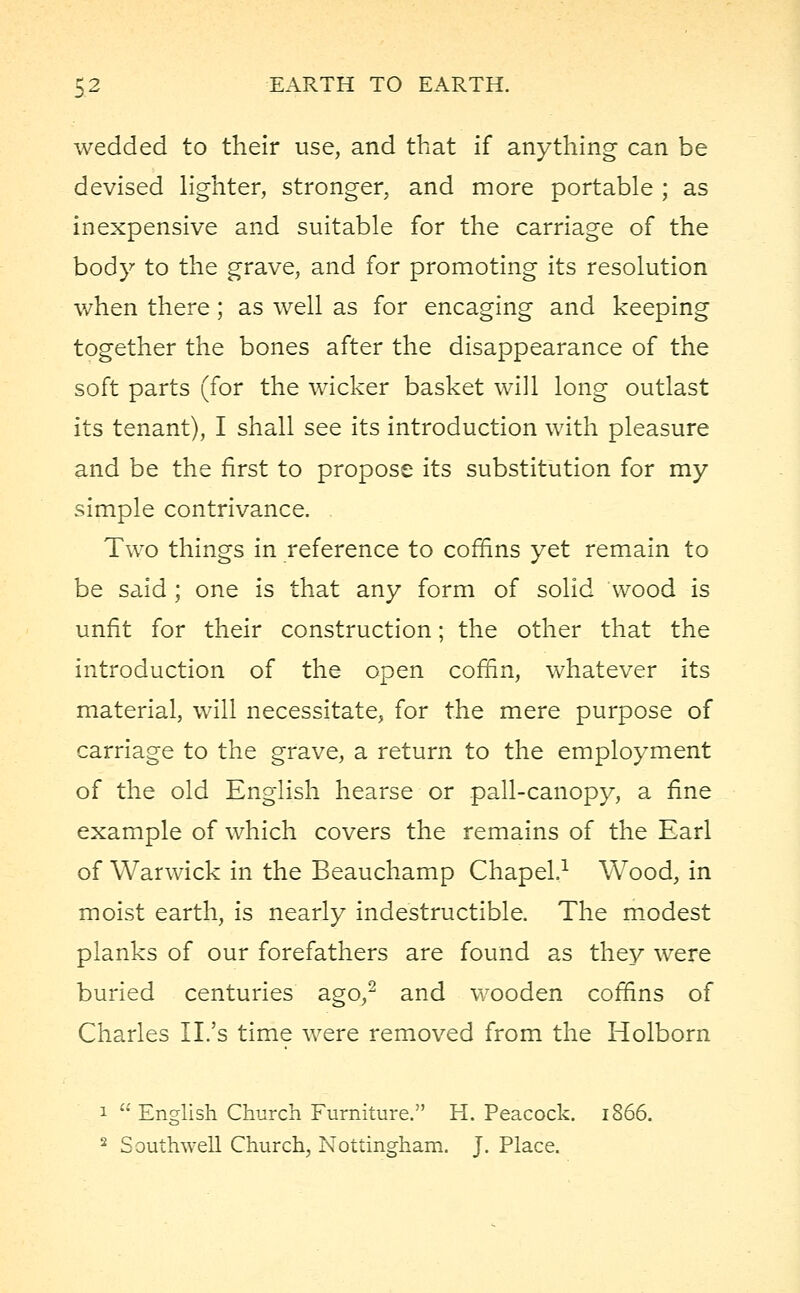 wedded to their use, and that if anything can be devised lighter, stronger, and more portable ; as inexpensive and suitable for the carriage of the body to the grave, and for promoting its resolution when there; as well as for encaging and keeping together the bones after the disappearance of the soft parts (for the wicker basket will long outlast its tenant), I shall see its introduction with pleasure and be the first to propose its substitution for my simple contrivance. Two things in reference to coffins yet remain to be said ; one is that any form of solid wood is unfit for their construction; the other that the introduction of the open coffin, whatever its material, will necessitate, for the mere purpose of carriage to the grave, a return to the employment of the old English hearse or pall-canopy, a fine example of which covers the remains of the Earl of Warwick in the Beauchamp Chapel.1 Wood, in moist earth, is nearly indestructible. The modest planks of our forefathers are found as they were buried centuries ago,2 and wooden coffins of Charles II.'s time were removed from the Holborn i  English Church Furniture. H. Peacock. 1866. 2 Southwell Church, Nottingham. J. Place.