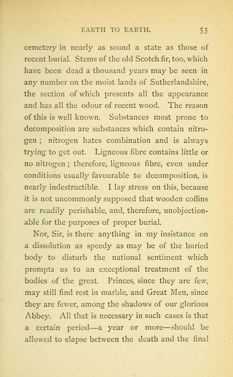cemetery in nearly as sound a state as those of recent burial. Stems of the old Scotch fir, too, which have been dead a thousand years may be seen in any number on the moist lands of Sutherlandshire, the section of which presents all the appearance and has all the odour of recent wood. The reason of this is well known. Substances most prone to decomposition are substances which contain nitro- gen ; nitrogen hates combination and is always trying to get out. Ligneous fibre contains little or no nitrogen ; therefore, ligneous fibre, even under conditions usually favourable to decomposition, is nearly indestructible. I lay stress on this, because it is not uncommonly supposed that wooden coffins are readily perishable, and, therefore, unobjection- able for the purposes of proper burial. Nor, Sir, is there anything in my insistance on a dissolution as speedy as may be of the buried body to disturb the national sentiment which prompts us to an exceptional treatment of the bodies of the great. Princes, since they are few, may still find rest in marble, and Great Men, since they are fewer, among the shadows of our glorious Abbey. All that is necessary in such cases is that a certain period—a year or more—should be allowed to elapse between the death and the final