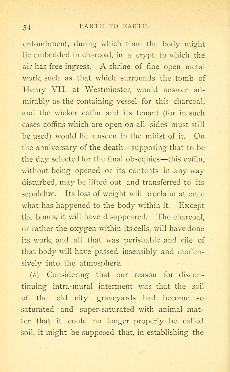 entombment, during which time the body might lie embedded in charcoal, in a crypt to which the air has free ingress. A shrine of fine open metal work, such as that which surrounds the tomb of Henry VII. at Westminster, would answer ad- mirably as the containing vessel for this charcoal, and the wicker coffin and its tenant (for in such cases coffins which are open on all sides must still be used) would lie unseen in the midst of it. On the anniversary of the death—supposing that to be the day selected for the final obsequies—this coffin, without being opened or its contents in any way disturbed, may be lifted out and transferred to its sepulchre. Its loss of weight will proclaim at once what has happened to the body within it. Except the bones, it will have disappeared, The charcoal, or rather the oxygen within its cells, will have done its work, and all that was perishable and vile of that body will have passed insensibly and inoffen- sively into the atmosphere. (J?) Considering that our reason for discon- tinuing intra-mural interment was that the soil of the old city graveyards had become so saturated and super-saturated with animal mat- ter that it could no longer properly be called soil, it might be supposed that, in establishing the