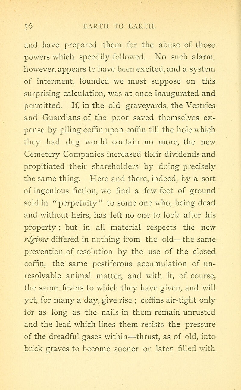 and have prepared them for the abuse of those powers which speedily followed. No such alarm, however, appears to have been excited, and a system of interment, founded we must suppose on this surprising calculation, was at once inaugurated and permitted. If, in the old graveyards, the Vestries and Guardians of the poor saved themselves ex- pense by piling coffin upon coffin till the hole which they had dug would contain no more, the new Cemetery Companies increased their dividends and propitiated their shareholders by doing precisely the same thing. Here and there, indeed, by a sort of ingenious fiction, we find a few feet of ground sold in  perpetuity  to some one who, being dead and without heirs, has left no one to look after his property; but in all material respects the new regime differed in nothing from the old—the same prevention of resolution by the use of the closed coffin, the same pestiferous accumulation of un- resolvable animal matter, and with it, of course, the same fevers to which they have given, and will yet, for many a day, give rise ; coffins air-tight only for as long as the nails in them remain unrusted and the lead which lines them resists the pressure of the dreadful gases within—thrust, as of old, into brick graves to become sooner or later filled with