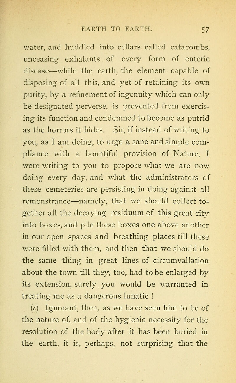 water, and huddled into cellars called catacombs, unceasing exhalants of every form of enteric disease—while the earth, the element capable of disposing of all this, and yet of retaining its own purity, by a refinement of ingenuity which can only be designated perverse, is prevented from exercis- ing its function and condemned to become as putrid as the horrors it hides. Sir, if instead of writing to you, as I am doing, to urge a sane and simple com- pliance with a bountiful provision of Nature, I were writing to you to propose what we are now doing every day, and what the administrators of these cemeteries are persisting in doing against all remonstrance—namely, that we should collect to- gether all the decaying residuum of this great city into boxes, and pile these boxes one above another in our open spaces and breathing places till these were filled with them, and then that we should do the same thing in great lines of circumvallation about the town till they, too, had to be enlarged by its extension, surely you would be warranted in treating me as a dangerous lunatic ! (c) Ignorant, then, as we have seen him to be of the nature of,.and of the hygienic necessity for the resolution of the body after it has been buried in the earth, it is, perhaps, not surprising that the