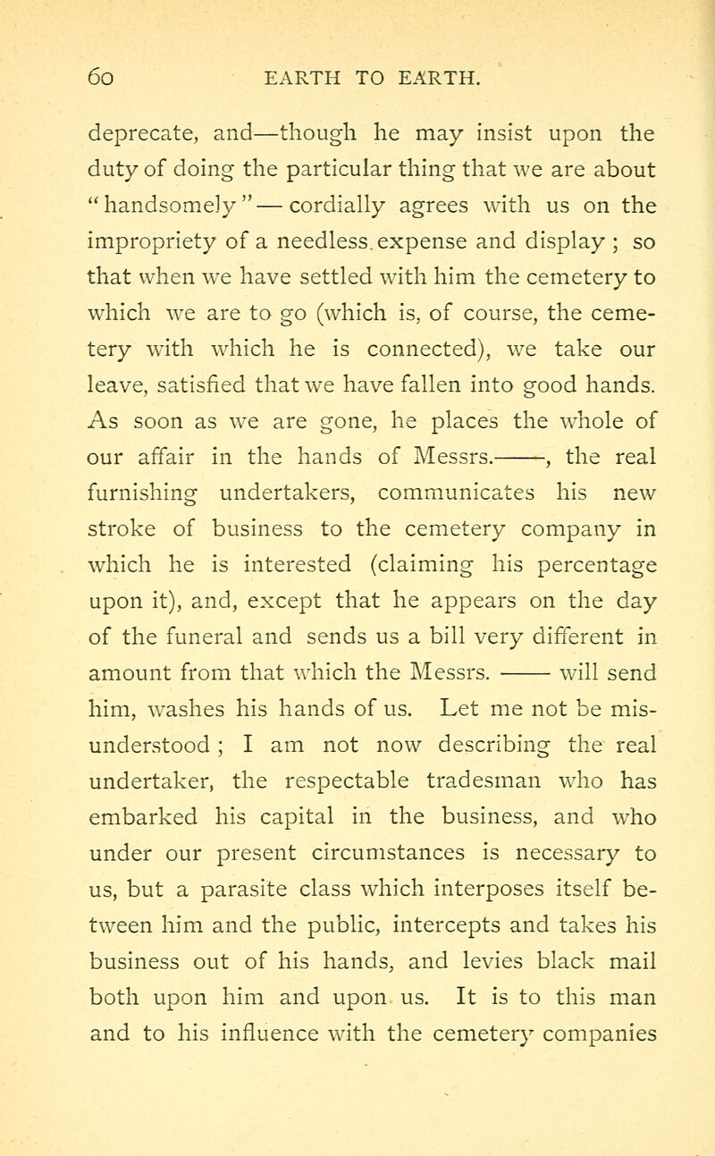 deprecate, and—though he may insist upon the duty of doing the particular thing that we are about handsomely—cordially agrees with us on the impropriety of a needless, expense and display ; so that when we have settled with him the cemetery to which we are to go (which is, of course, the ceme- tery with which he is connected), we take our leave, satisfied that we have fallen into good hands. As soon as we are gone, he places the whole of our affair in the hands of Messrs. , the real furnishing undertakers, communicates his new stroke of business to the cemetery company in which he is interested (claiming his percentage upon it), and, except that he appears on the day of the funeral and sends us a bill very different in amount from that which the Messrs. will send him, washes his hands of us. Let me not be mis- understood ; I am not now describing the real undertaker, the respectable tradesman who has embarked his capital in the business, and who under our present circumstances is necessary to us, but a parasite class which interposes itself be- tween him and the public, intercepts and takes his business out of his hands, and levies black mail both upon him and upon us. It is to this man and to his influence with the cemetery companies