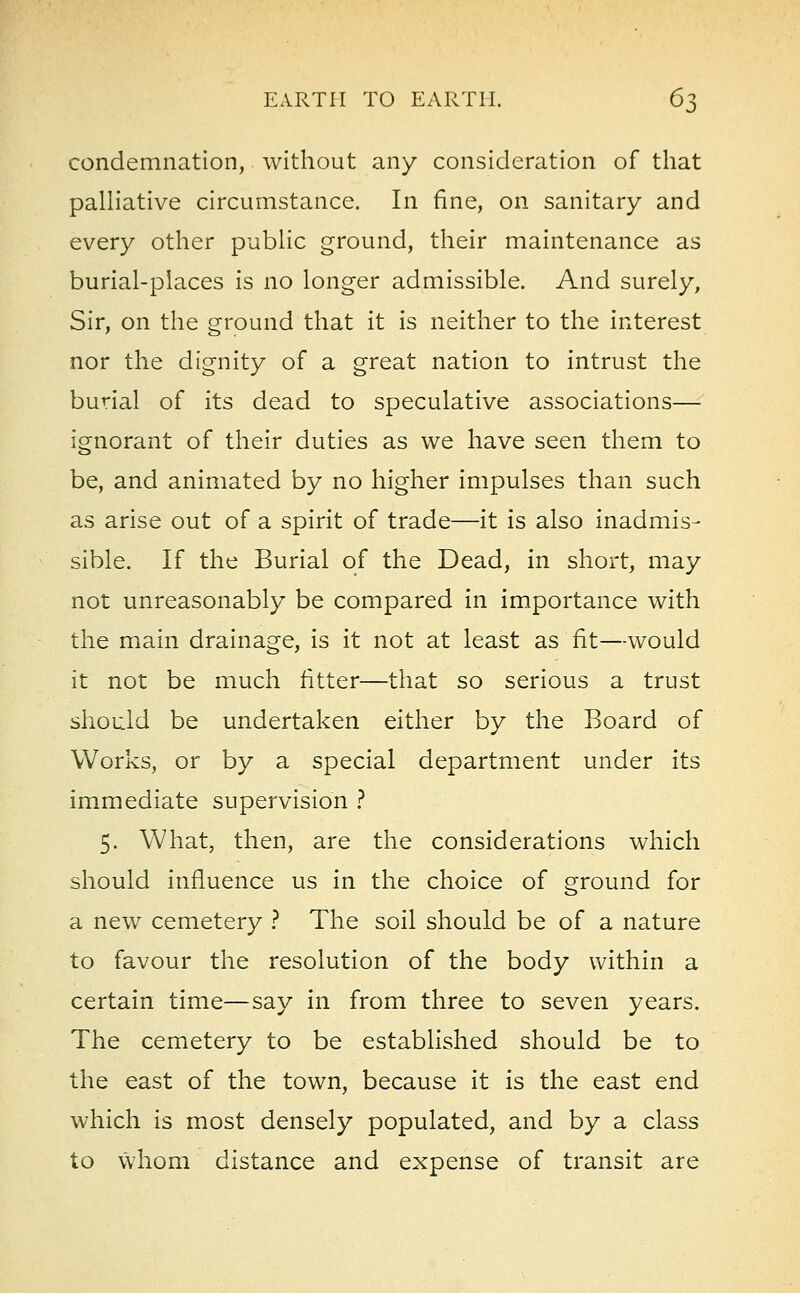 condemnation, without any consideration of that palliative circumstance. In fine, on sanitary and every other public ground, their maintenance as burial-places is no longer admissible. And surely, Sir, on the ground that it is neither to the interest nor the dignity of a great nation to intrust the burial of its dead to speculative associations— ignorant of their duties as we have seen them to be, and animated by no higher impulses than such as arise out of a spirit of trade—it is also inadmis- sible. If the Burial of the Dead, in short, may not unreasonably be compared in importance with the main drainage, is it not at least as fit—would it not be much fitter—that so serious a trust should be undertaken either by the Board of Works, or by a special department under its immediate supervision ? 5. What, then, are the considerations which should influence us in the choice of ground for a new cemetery ? The soil should be of a nature to favour the resolution of the body within a certain time—say in from three to seven years. The cemetery to be established should be to the east of the town, because it is the east end which is most densely populated, and by a class to whom distance and expense of transit are