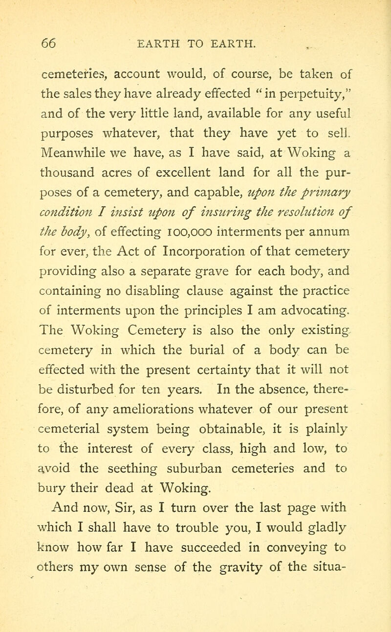cemeteries, account would, of course, be taken of the sales they have already effected  in perpetuity, and of the very little land, available for any useful purposes whatever, that they have yet to sell. Meanwhile we have, as I have said, at Woking a thousand acres of excellent land for all the pur- poses of a cemetery, and capable, upon the primary condition I insist upon of insuring the resolution of the body, of effecting 100,000 interments per annum for ever, the Act of Incorporation of that cemetery providing also a separate grave for each body, and containing no disabling clause against the practice of interments upon the principles I am advocating. The Woking Cemetery is also the only existing cemetery in which the burial of a body can be effected with the present certainty that it will not be disturbed for ten years. In the absence, there- fore, of any ameliorations whatever of our present cemeterial system being obtainable, it is plainly to the interest of every class, high and low, to avoid the seething suburban cemeteries and to bury their dead at Woking. And now, Sir, as I turn over the last page with which I shall have to trouble you, I would gladly know how far I have succeeded in conveying to others my own sense of the gravity of the situa-