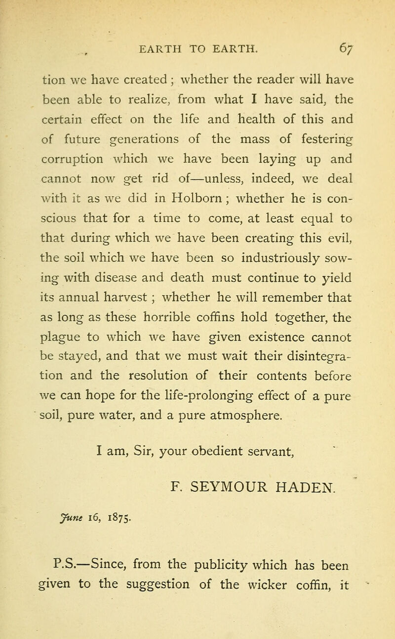 tion we have created; whether the reader will have been able to realize, from what I have said, the certain effect on the life and health of this and of future generations of the mass of festering corruption which we have been laying up and cannot now get rid of—unless, indeed, we deal with it as we did in Holborn; whether he is con- scious that for a time to come, at least equal to that during which we have been creating this evil, the soil which we have been so industriously sow- ing with disease and death must continue to yield its annual harvest; whether he will remember that as long as these horrible coffins hold together, the plague to which we have given existence cannot be stayed, and that we must wait their disintegra- tion and the resolution of their contents before we can hope for the life-prolonging effect of a pure soil, pure water, and a pure atmosphere. I am, Sir, your obedient servant, F. SEYMOUR HADEN. June 16, 1875. P.S.—Since, from the publicity which has been given to the suggestion of the wicker coffin, it