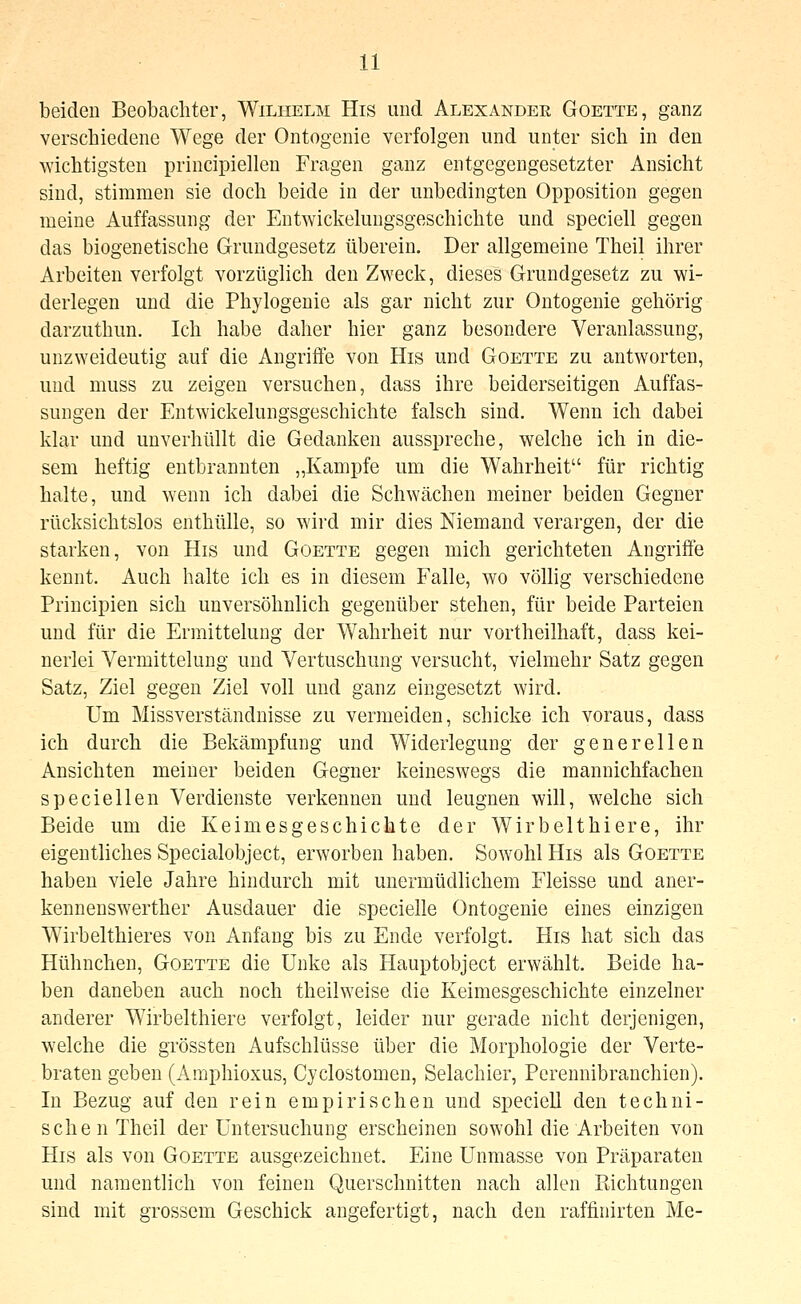 beiden Beobachter, Wilhelm His und Alexander Goette, ganz verschiedene Wege der Ontogenie verfolgen und unter sich in den ^Yichtigsten principiellen Fragen ganz entgegengesetzter Ansicht sind, stimmen sie doch beide in der unbedingten Opposition gegen meine Auffassung der EntAvickelungsgeschichte und speciell gegen das biogenetische Grundgesetz überein. Der allgemeine Theil ihrer Arbeiten verfolgt vorzüglich den Zweck, dieses Grundgesetz zu wi- derlegen und die Phylogenie als gar nicht zur Ontogenie gehörig darzuthun. Ich habe daher hier ganz besondere Veranlassung, unzweideutig auf die Angrifle von His und Goette zu antworten, und muss zu zeigen versuchen, dass ihre beiderseitigen Auffas- sungen der Entwickelungsgeschichte falsch sind. Wenn ich dabei klar und unverhüllt die Gedanken ausspreche, welche ich in die- sem heftig entbrannten „Kampfe um die Wahrheit für richtig halte, und wenn ich dabei die Schwächen meiner beiden Gegner rücksichtslos enthülle, so wird mir dies Niemand verargen, der die starken, von His und Goette gegen mich gerichteten Angriffe kennt. Auch halte ich es in diesem Falle, wo völlig verschiedene Principien sich unversöhnlich gegenüber stehen, für beide Parteien und für die Ermittelung der Wahrheit nur vortheilhaft, dass kei- nerlei Vermittelung und Vertuschung versucht, vielmehr Satz gegen Satz, Ziel gegen Ziel voll und ganz eingesetzt wird. Um Missverständnisse zu vermeiden, schicke ich voraus, dass ich durch die Bekämpfung und Widerlegung der generellen Ansichten meiner beiden Gegner keineswegs die mannichfachen speciellen Verdienste verkennen und leugnen will, welche sich Beide um die Keimesgeschichte der Wirbelthiere, ihr eigentliches Specialobject, erworben haben. Sowohl His als Goette haben viele Jahre hindurch mit unermüdlichem Fleisse und aner- kennenswerther Ausdauer die specielle Ontogenie eines einzigen Wirbelthieres von Anfang bis zu Ende verfolgt. His hat sich das Hühnchen, Goette die Unke als Hauptobject erwählt. Beide ha- ben daneben auch noch theilweise die Keimesgeschichte einzelner anderer Wirbelthiere verfolgt, leider nur gerade nicht derjenigen, welche die grössten Aufschlüsse über die Morphologie der Verte- braten geben (Amphioxus, Cyclostomen, Selachier, Pcrennibranchien). In Bezug auf den rein empirischen und specieU den techni- schen Theil der Untersuchung erscheinen sowohl die Arbeiten von His als von Goette ausgezeichnet. Eine Unmasse von Präparaten und namentlich von feinen Querschnitten nach allen Richtungen sind mit grossem Geschick angefertigt, nach den raffinirten Me-