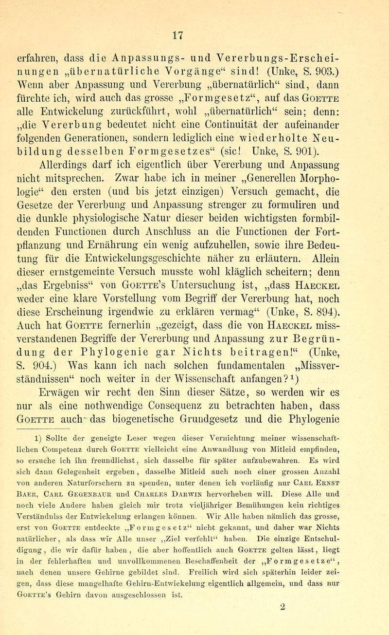 erfahren, dass die Anpassuugs- und Vererbungs-Erschei- nuugen „übernatürliche Vorgänge sind! (Unke, S. 903.) Wenn aber Anpassung und Vererbung „übernatürlich sind, dann fürchteich, -wird auch das grosse „Formgesetz, auf das Goette alle Entwickelung zurückführt, wohl „übernatürlich sein; denn: „die Vererbung bedeutet nicht eine Continuität der aufeinander folgenden Generationen, sondern lediglich eine wiederholte Neu- bildung desselben Formgesetzes (sie! Unke, S. 901). Allerdings darf ich eigentlich über Vererbung und Anpassung nicht mitsprechen. Zwar habe ich in meiner „Generellen Morpho- logie den ersten (und bis jetzt einzigen) Versuch gemacht, die Gesetze der Vererbung und Anpassung strenger zu formuliren und die dunkle physiologische Natur dieser beiden wichtigsten formbil- denden Functionen durch Anschluss an die Functionen der Fort- pflanzung und Ernährung ein wenig aufzuhellen, sowie ihre Bedeu- tung für die Entwickelungsgeschichte näher zu erläutern. Allein dieser ernstgemeinte Versuch musste wohl kläglich scheitern; denn „das Ergebniss von Goette's Untersuchung ist, „dass Haeckel weder eine klare Vorstellung vom Begriff der Vererbung hat, noch diese Erscheinung irgendwie zu erklären vermag (Unke, S. 894). Auch hat Goette fernerhin „gezeigt, dass die von Haeckel miss- verstandenen Begriffe der Vererbung und Anpassung zur Begrün- dung der Phylogenie gar Nichts beitragen! (Unke, S. 904.) Was kann ich nach solchen fundamentalen „Missver- ständnissen noch weiter in der Wissenschaft anfangen?^) Erwägen wir recht den Sinn dieser Sätze, so werden wir es nur als eine nothwendige Consequenz zu betrachten haben, dass Goette auch- das biogenetische Grundgesetz und die Phylogenie 1) Sollte der geneigte Leser wegen dieser Vernichtung meiner wissenschaft- lichen Competenz durch Goette vielleicht eine Anwandlung von Mitleid empfinden, so ersuche ich ihn freundlichst, sich dasselbe für später aufzubewahren. Es wird sich dann Gelegenheit ergeben, dasselbe Mitleid auch noch einer grossen Anzahl von anderen Naturforschern zu spenden, unter denen ich vorläufig nur Carl Eenst Baer, Carl Gegenbauk und Charles Darwin hervorheben will. Diese Alle und noch viele Andere haben gleich mir trotz vieljähriger Bemühungen kein richtiges Verständuiss der Entwickelung erlangen können. Wir Alle haben nämlich das grosse, erst von Goette entdeckte ,,F ormges e t z nicht gekannt, und daher war Nichts natürlicher, als dass wir Alle unser ,,Ziel verfehlt haben. Die einzige Entschul- digung , die wir dafür haben , die aber hoffentlich auch Goette gelten lässt, liegt in der fehlerhaften und unvollkommenen Beschaifenheit der ,,F o rm g e s e t z e , nach denen unsere Gehirne gebildet sind. Freilich wird sich späterhin leider zei- gen, dass diese mangelhafte Gehirn-Entwickelung eigentlich allgemein, und dass nur Goette's Gehirn davon ausgeschlossen ist. 2