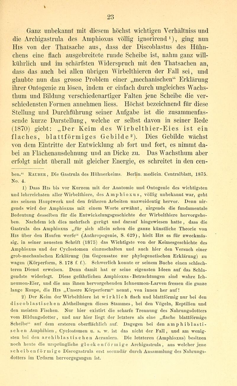 Ganz unbekannt mit diesem liöclist wichtigen Verhältniss und die Archigastrula des Amphioxus völlig ignorirend ^), ging nun His von der Thatsache aus, dass der Discoblastus des Hülm- chens eine flach ausgebreitete runde Scheibe ist, nahm ganz will- kührlich und im schärfsten Widerspruch mit den Thatsachen an, dass das auch bei allen übrigen Wirbelthieren der Fall sei, und glaubte nun das grosse Problem einer „mechanischen Erklärung ihrer Ontogenie zu lösen, indem er einfach durch ungleiches Wachs- thum und Bildung verschiedenartiger Falten jene Scheibe die ver- schiedensten Formen annehmen Hess. Höchst bezeichnend für diese Stellung und Durchführung seiner Aufgabe ist die zusammenfas- sende kurze Darstellung, welche er selbst davon in seiner Rede (1870) giebt: „Der Keim des Wirbelthier-Eies ist ein flaches, blattförmiges Gebilde 2). Dies Gebilde wächst von dem Eintritte der Entwicklung ab fort und fort, es nimmt da- bei an Flächenausdehnung und an Dicke zu. Das Wachsthum aber erfolgt nicht überall mit gleicher Energie, es schreitet in den cen- ben. Eauber , Die Gastrula des Hühnerkeims. Beiiin. medicin. Centralblatt, 1875. No. 4. 1) Dass His bis vor Kurzem mit der Anatomie und Ontogenie des wichtigsten und lehrreichsten aUer Wirbelthiere, des Amphioxus, völlig unbekannt war, geht aus seinem Hauptwerk und den früheren Arbeiten unzweideutig hervor. Denn nir- gends wird der Amphioxus mit einem Worte erwähnt, nirgends die fundamentale Bedeutung desselben für die Entwickelungsgeschichte der Wirbelthiere hervorgeho- ben. Nachdem ich dies mehrfach gerügt und darauf hingewiesen hatte , dass die Gastrula des Amphioxus ,,für sich allein schon die ganze künstliche Theorie von His über den Haufen werfe (Anthropogenie, S. 629) , hielt His es für zweckmäs- sig, in seiner neuesten Schrift (1875) das Wichtigste von der Keimesgeschichte des Amphioxus und der Cyclostomen einzuschalten und auch hier den Versuch einer grob-mechanischen Erklärung (im Gegensatze zur phylogenetischen Erklärung) zu wagen (Körperform, S. 178 f. f.). Schwerlich konnte er seinem Buche einen schlech- teren Dienst erweisen. Denn damit hat er seine eigensten Ideen auf das Schla- gendste widerlegt. Diese gefährlichen Amphioxus - Betrachtungen sind wahre Ich- neumon-Eier, und die aus ihnen hervorgehenden Ichneumon-Larven fressen die ganze lange Raupe, die His ,,Unsere Körperform nennt, von innen her auf! 2) Der Keim der Wirbelthiere ist wirklich flach und blattförmig nur bei den discoblastischen Abtheilungen dieses Stammes, bei den Vögeln, Reptilien und den meisten Fischen. Nur hier existirt die scharfe Trennung des Nahrungsdotters vom Bilduugsdotter, und nur hier liegt der letztere als eine ,,flache blattförmige Scheibe auf dem ersteren oberflächlich auf. Dagegen bei den amphibiasti- sch e n Amphibien , Cyclostomen u. s. w. ist das nicht der Fall, und am wenig- sten bei den archiblas tis chen Acraniern. Die letzteren (Amphioxus) besitzen noch heute die ursprüngliche glockenförmige Archigastrula, aus welcher jene scheibenförmige Discogastrula erst secuudär durch Ansammlung des NahrungS' dotters im Urdarm hervorgegangen ist.