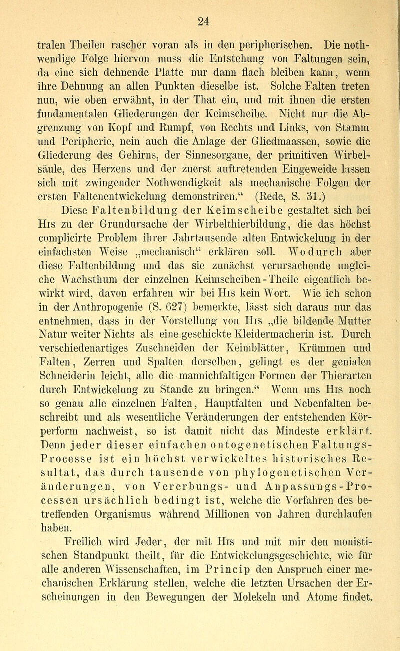 tralen Theilen rascher voran als in den peripherisclien. Die noth- wendige Folge hiervon muss die Entstehung von Faltungen sein, da eine sich dehnende Platte nur dann flach bleiben kann, wenn ihre Dehnung an allen Punkten dieselbe ist. Solche Falten treten nun, wie oben erwähnt, in der That ein, und mit ihnen die ersten fundamentalen Gliederungen der Keimscheibe. Nicht nur die Ab- grenzung von Kopf und Rumpf, von Rechts und Links, von Stamm und Peripherie, nein auch die Anlage der Gliedmaassen, sowie die Gliederung des Gehirns, der Sinnesorgane, der primitiven Wirbel- säule, des Herzens und der zuerst auftretenden Eingeweide lassen sich mit zwingender Nothwendigkeit als mechanische Folgen der ersten FaltenentWickelung demonstrireu. (Rede, S. 31.) Diese Faltenbildung der Keimscheibe gestaltet sich bei His zu der Grundursache der Wirbelthierbildung, die das höchst complicirte Problem ihrer Jahrtausende alten Entwickelung in der einfachsten Weise „mechanisch erklären soll. Wodurch aber diese Faltenbildung und das sie zunächst verursachende unglei- che Wachsthum der einzelnen Keimscheiben-Theile eigentlich be- wirkt wird, davon erfahren wir bei His kein Wort. Wie ich schon in der Anthropogenie (S. 627) bemerkte, lässt sich daraus nur das entnehmen, dass in der Vorstellung von His „die bildende Mutter Natur weiter Nichts als eine geschickte Kleidermacherin ist. Durch verschiedenartiges Zuschneiden der Keimblätter, Krümmen und Falten, Zerren und Spalten derselben, gelingt es der genialen Schneiderin leicht, alle die mannichfaltigen Formen der Thierarten durch Entwickelung zu Stande zu bringen. Wenn uns His noch so genau alle einzelnen Falten, Hauptfalten und Nebenfalten be- schreibt und als wesentliche Veränderungen der entstehenden Kör- perform nachweist, so ist damit nicht das Mindeste erklärt. Denn jeder dieser einfachen ontogenetischen Faltungs- Processe ist ein höchst verwickeltes historisches Re- sultat, das durch tausende von phylogenetischen Ver- änderungen, von Vererbungs- und Anpassungs-Pro- cessen ursächlich bedingt ist, welche die Vorfahren des be- trefienden Organismus während Millionen von Jahren durchlaufen haben. Freilich wird Jeder, der mit His und mit mir den monisti- schen Standpunkt theilt, für die Entwickelungsgeschichte, wie für alle anderen Wissenschaften, im Princip den Anspruch einer me- chanischen Erklärung stellen, welche die letzten Ursachen der Er- scheinungen in den Bewegungen der Molekeln und Atome findet.