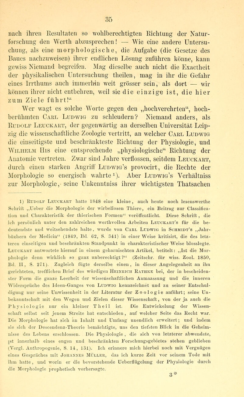 nach ihren Kesultaten so wohlberechtigten Eichtung der Natur- forschiing den Werth abzusprechen! ■— Wie eine andere Untersu- chung, als eine morphologische, die Aufgabe (die Gesetze des Baues nachzuweisen) ihrer endlichen Lösung zuführen könne, kann gewiss Niemand begreifen. Mag dieselbe auch nicht die Exactheit der physikalischen Untersuchung theilen, mag in ihr die Gefahr eines Irrthums auch immerhin weit grösser sein, als dort — wir können ihrer nicht entbehren, weil siedle einzig-e ist, die hier zum Ziele führt! Wer wagt es solche Worte gegen den „hochverehrten, hoch- berühmten Carl Ludwig zu schleudern? Niemand anders, als KuDOLF Leuckart, der gegenwärtig an derselben Universität Leip- zig die wissenschaftliche Zoologie vertritt, an welcher Carl Ludv^ig die einseitigste und beschränkteste Richtung der Physiologie, und Wilhelm His eine entsprechende „physiologische Richtung der Anatomie vertreten. Zwar sind Jahre verflossen, seitdem Leuckart, durch einen starken Angriff Ludwig's provocirt, die Rechte der Morphologie so energisch wahrte i). Aber Ludwig's Verhältniss zur Morphologie,- seine Unkenntniss ihrer wichtigsten Thatsachen 1) Rudolf Leuckart hatte 1848 eine kleine , auch heute noch lesenswerthe Schrift „Ueber die Morphologie der wirbellosen Thiere, ein Beitrag zur Classifica- tion und Charakteristik der thierischen Formen veröffentlicht. Diese Schrift, die icli persönlich unter den zahlreichen werthvollen Arbeiten Leuckart's für die be- deutendste und weitsehendste halte, wurde von Carl Ludwig in Schmidt's „Jahr- büchern der Medicin (1849, Bd. 62, S. 341) in einer Weise kritisirt, die des letz- teren einseitigen und beschränkten Standpunkt in charakteristischer Weise biossiegte. Leuckart antwortete hierauf in einem geharnischten Artikel, betitelt: ,,Ist die Mor- phologie denn wirklich so ganz unberechtigt ? (Zeitschr. für wiss. Zool. 1850, Bd. II, S. 271). Zugleich fügte derselbe einen, in dieser Angelegenheit au ihn gerichteten, trefflichen Brief des würdigen Heinrich R.athke bei, der in bescheiden- ster Form die ganze Leerheit der wissenschaftlichen Anmaassung und die. inneren Widersprüche des Ideen-Ganges von Ludwig kennzeichnet und zu seiner Entschul- digung nur seine Unwissenheit in der Literatur der Zoologie anführt; seine Uu- bekanntsehaft mit den Wegen und Zielen dieser Wissenschaft, von der ja auch die Physiologie nur ein kleiner Theil ist. Die Entwickelung der Wissen- schaft selbst seit jenem Streite hat entschieden, auf welcher Seite das Recht war. Die Morphologie hat sich an Inhalt und Umfang unendlich erweitert; und indem sie sich der Descendenz-Theorie bemächtigte, uns den tiefsten Blick in die Geheim- nisse des Lebens erschlossen. Die Physiologie , die sich von letzterer abwendete, jst innerhalb eines engen und beschränkten Forschungsgebietes stehen geblieben (Vergl. Anthropogenie, S. 14, 131). Ich erinnere mich hierbei noch mit Vergnügen eines Gespräches mit Johannes Müller, das ich kurze Zeit vor seinem Tode mit ihm hatte, und worin er die bevorstehende Ueberflügelung der Physiologie durch die Morphologie prophetisch vorhersagte. 3*