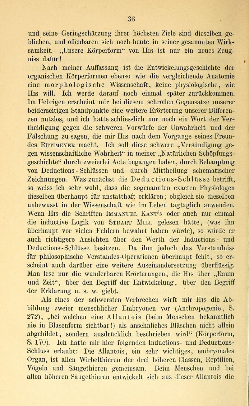 und seine Geringschätzung ihrer höchsten Ziele sind dieselben ge- blieben, und offenbaren sich noch heute in seiner gesammten Wirk- samkeit. „Unsere Körperform von His ist nur ein neues Zeug- niss dafür! Nach meiner Auffassung ist die Entwickelungsgeschichte der organischen Körperformen ebenso wie die vergleichende Anatomie eine morphologische Wissenschaft, keine physiologische, wie His will. Ich werde darauf noch einmal später zurückkommen. Im Uebrigen erscheint mir bei diesem schroffen Gegensatze unserer beiderseitigen Standpunkte eine weitere Erörterung unserer Differen- zen nutzlos, und ich hätte schliesslich nur noch ein Wort der Ver- theidigung gegen die schweren Vorwürfe der Unwahrheit und der Fälschung zu sagen, die mir His nach dem Vorgange seines Freun- des RüTiMEYER macht. Ich soll diese schwere „Versündigung ge- gen wissenschaftliche Wahrheit in meiner „Natürlichen Schöpfungs- geschichte durch zweierlei Acte begangen haben, durch Behauptung von Deductions - Schlüssen und durch Mittheilung schematischer Zeichnungen. Was zunächst die Deductions-Schlüsse betrifft, so weiss ich sehr wohl, dass die sogenannten exacten Physiologen dieselben überhaupt für unstatthaft erklären; obgleich sie dieselben unbewusst in der Wissenschaft wie im Leben tagtäglich anwenden. Wenn His die Schriften Immanuel Kant's oder auch nur einmal die inductive Logik von Stuart Mill gelesen hätte, (was ihn überhaupt vor vielen Fehlern bewahrt haben würde), so würde er auch richtigere Ansichten über den Werth der Inductions- und Deductions-Schlüsse besitzen. Da ihm jedoch das Verständniss für philosophische Verstandes-Operationen überhaupt fehlt, so er- scheint auch darüber eine weitere Auseinandersetzung überflüssig. Man lese nur die wunderbaren Erörterungen, die His über „Raum und Zeit, über den Begriff der Entwickelung, über den Begriff der Erklärung u. s. w. giebt. Als eines der schwersten Verbrechen wirft mir His die Ab- bildung zweier menschlicher Embryonen vor (Anthropogenie, S. 272), „bei welchen eine Allantois (beim Menschen bekanntlich nie in Blasenform sichtbar!) als ansehnliches Bläschen nicht allein abgebildet, sondern ausdrücklich beschrieben wird (Körperform, S. 170). Ich hatte mir hier folgenden Inductions- und Deductions- Schluss erlaubt: Die Allantois, ein sehr wichtiges, embryonales Organ, ist allen Wirbelthieren der drei höheren Classen, Reptilien, Vögeln und Säugethieren gemeinsam. Beim Menschen und bei allen höheren Säugethieren entwickelt sich aus dieser Allantois die