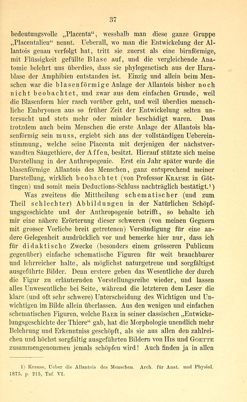 bedeutungsvolle „Placenta, wesshalb man diese ganze Gruppe „Placentalien nennt, üeberall, wo man die Entwickelung der Al- lantois genau verfolgt hat, tritt sie zuerst als eine birnförmige, mit Flüssigkeit gefällte Blase auf, und die vergleichende Ana- tomie belehrt uns überdies, dass sie phylogenetisch aus der Harn- blase der Amphibien entstanden ist. Einzig und allein beim Men- schen war die blasen förmige Anlage der Allantois bisher noch nicht beobachtet, und zwar aus dem einfachen Grunde, weil die Blasenform hier rasch vorüber geht, und weil überdies mensch- liche Embryonen aus so früher Zeit der Entwickelung selten un- tersucht und stets mehr oder minder beschädigt waren. Dass trotzdem auch beim Menschen die erste Anlage der Allantois bla- senförmig sein muss, ergiebt sich aus der vollständigen Ueberein- stimmung, welche seine Placenta mit derjenigen der nächstver- wandten Säugethiere, der Affen, besitzt. Hierauf stützte sich meine Darstellung in der Anthropogenie. Erst ein Jahr später wurde die blasenförmige Allantois des Menschen, ganz entsprechend meiner Darstellung, wirklich beobachtet (von Professor Krause in Göt- tingen) und somit mein Deductions-Schluss nachträglich bestätigt.^) Was zweitens die Mittheilung sehematischer (und zum Theil schlechter) Abbildungen in der Natürlichen Schöpf- ungsgeschichte und der Anthropogenie betrifft, so behalte ich mir eine nähere Erörterung dieser schweren (von meinen Gegnern mit grosser Vorliebe breit getretenen) Versündigung für eine an- dere Gelegenheit ausdrücklich vor und bemerke hier nur, dass ich für didaktische Zwecke (besonders einem grösseren Publicum gegenüber) einfache schematische Figuren für weit brauchbarer und lehrreicher halte, als möglichst naturgetreue und sorgfältigst ausgeführte Bilder. Denn erstere geben das Wesentliche der durch die Figur zu erläuternden Vorstellungsreihe wieder, und lassen alles Unwesentliche bei Seite, während die letzteren dem Leser die klare (und oft sehr schwere) Unterscheidung des Wichtigen und Un- wichtigen im Bilde allein überlassen. Aus den wenigen und einfachen schematischen Figuren, welche Baer in seiner classischen „Entwicke- lungsgeschichte der Thiere gab, hat die Morphologie unendlich mehr Belehrung und Erkenntniss geschöpft, als sie aus allen den zahlrei- chen und höchst sorgfältig ausgeführten Bildern von His und Goette zusammengenommen jemals schöpfen wird! Auch finden ja in allen 1) Krause, lieber die Allantois des Menschen. Arch. für Anat. und Physiol. 1875. p. 215, Taf. VI.