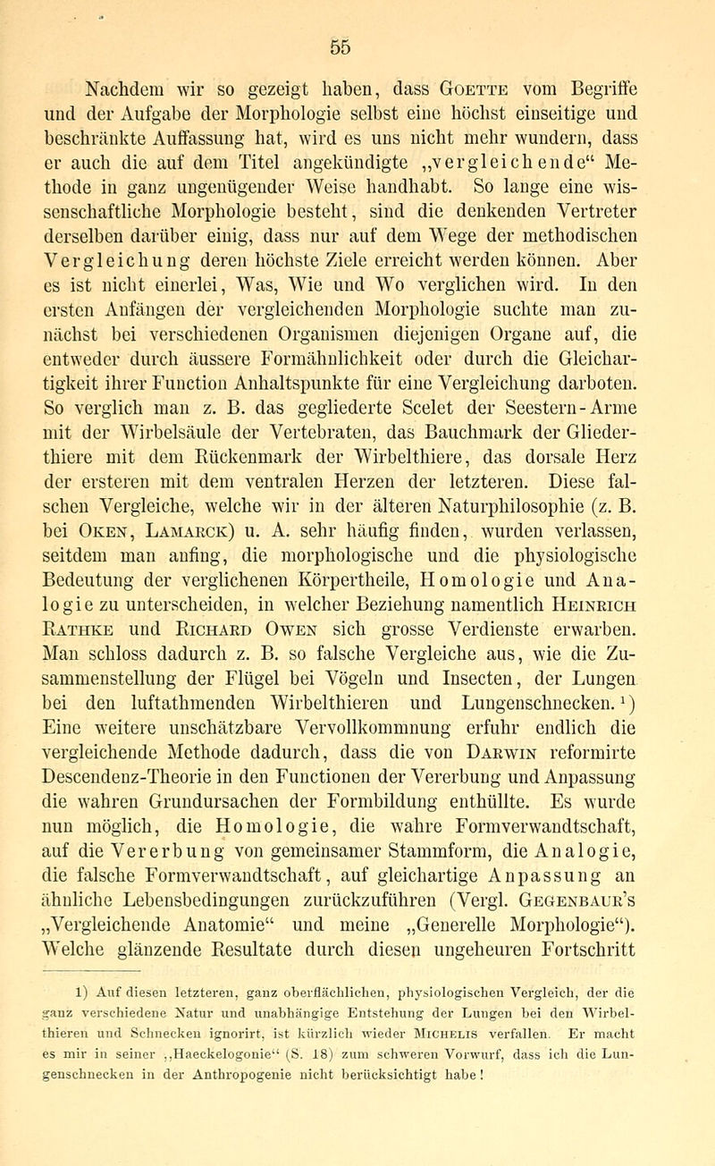 Nachdem wir so gezeigt haben, class Goette vom Begriffe und der Aufgabe der Morphologie selbst eine höchst einseitige und beschränkte Auffassung hat, wird es uns nicht mehr wundern, dass er auch die auf dem Titel angekündigte ,,vergleich ende Me- thode in ganz ungenügender Weise handhabt. So lange eine wis- senschaftliche Morphologie besteht, sind die denkenden Vertreter derselben darüber einig, dass nur auf dem Wege der methodischen Vergleichung deren höchste Ziele erreicht werden können. Aber es ist nicht einerlei. Was, Wie und Wo verglichen wird. In den ersten Anfängen der vergleichenden Morphologie suchte man zu- nächst bei verschiedenen Organismen diejenigen Organe auf, die entweder durch äussere Formähulichkeit oder durch die Gleichar- tigkeit ihrer Function Anhaltspunkte für eine Vergleichung darboten. So verglich man z. B. das gegliederte Scelet der Seestern-Arme mit der Wirbelsäule der Vertebraten, das Bauchmark der Glieder- thiere mit dem Rückenmark der Wirbelthiere, das dorsale Herz der ersteren mit dem ventralen Herzen der letzteren. Diese fal- schen Vergleiche, welche wir in der älteren Naturphilosophie (z. B. bei Oken, Lamarck) u. A. sehr häufig finden, wurden verlassen, seitdem man anfing, die morphologische und die physiologische Bedeutung der verglichenen Körpertheile, Homologie und Ana- logie zu unterscheiden, in welcher Beziehung namentlich Heineich Rathke und Richard Owen sich grosse Verdienste erwarben. Man schloss dadurch z. B. so falsche Vergleiche aus, wie die Zu- sammenstellung der Flügel bei Vögeln und Insecten, der Lungen bei den luftathmenden Wirbelthieren und Lungenschnecken. ^) Eine weitere unschätzbare Vervollkommnung erfuhr endlich die vergleichende Methode dadurch, dass die von Darwin reformirte Desceudenz-Theorie in den Functionen der Vererbung und Anpassung die wahren Grundursachen der Formbildung enthüllte. Es wurde nun möglich, die Homologie, die wahre Formverwandtschaft, auf die Vererbung von gemeinsamer Stammform, die Analogie, die falsche Formverwandtschaft, auf gleichartige Anpassung an ähnliche Lebensbedingungen zurückzuführen (Vergl. Gegenbaur's „Vergleichende Anatomie und meine „Generelle Morphologie). Welche glänzende Resultate durch diesen ungeheuren Fortschritt 1) Auf diesen letzteren, ganz oberflächlichen, physiologischen Vergleich, der die ganz verschiedene Natur und unabhängige Entstehung der Lungen bei den Wirbel- thieren und Schnecken ignorirt, ist kürzlich wieder Michelis verfallen. Er macht es mir in seiner ,,Haeckelogonie (S. 18) zum schweren Vorwurf, dass ich die Lun- genschnecken in der Anthropogenie nicht berücksichtigt habe!