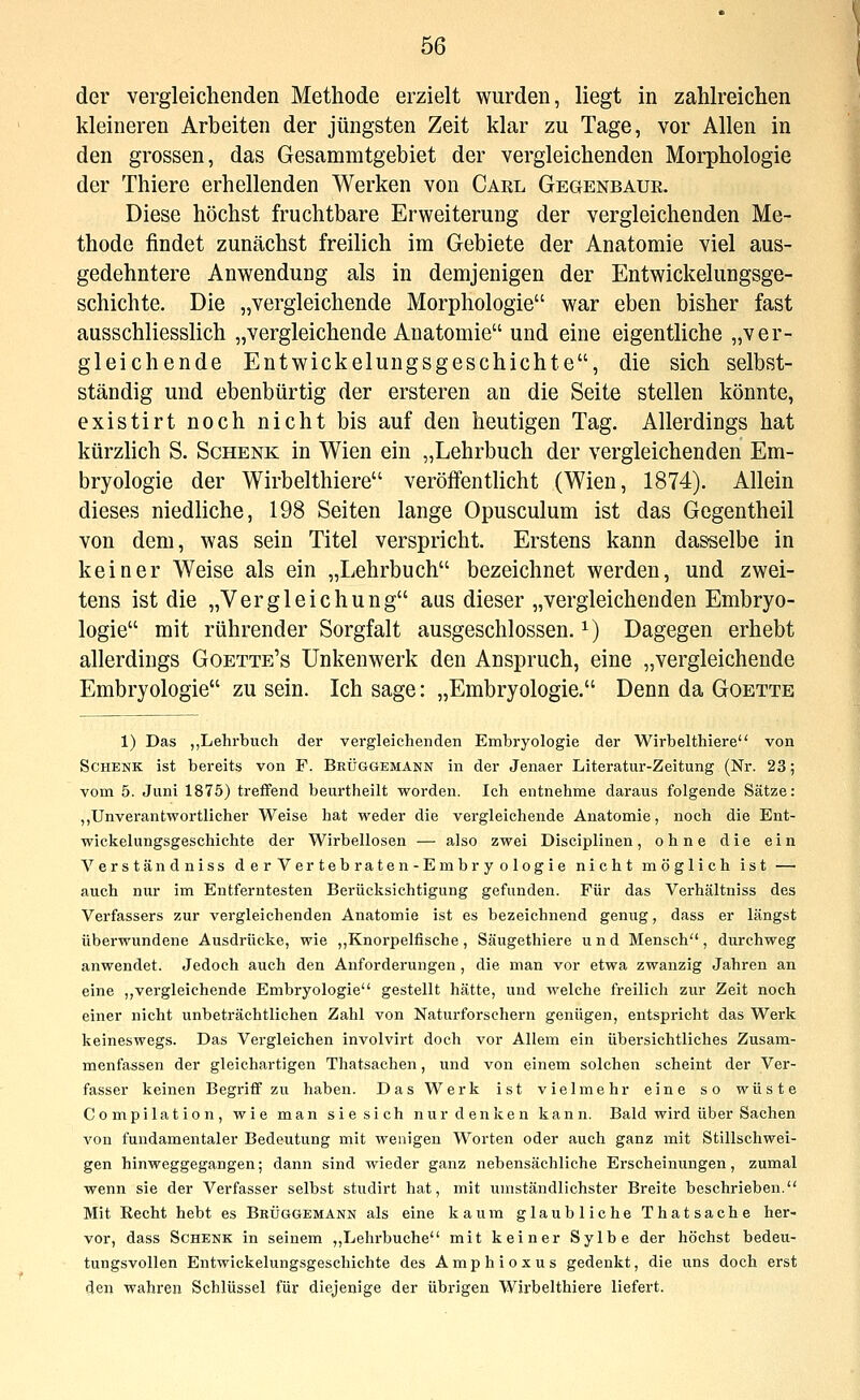 der vergleichenden Methode erzielt wurden, liegt in zahlreichen kleineren Arbeiten der jüngsten Zeit klar zu Tage, vor Allen in den grossen, das Gesammtgebiet der vergleichenden Morphologie der Thiere erhellenden Werken von Carl Gegenbaue. Diese höchst fruchtbare Erweiterung der vergleichenden Me- thode findet zunächst freilich im Gebiete der Anatomie viel aus- gedehntere Anwendung als in demjenigen der Entwickelungsge- schichte. Die „vergleichende Morphologie war eben bisher fast ausschliesslich „vergleichende Anatomie und eine eigentliche „ver- gleichende Entwickelungsgeschichte, die sich selbst- ständig und ebenbürtig der ersteren an die Seite stellen könnte, existirt noch nicht bis auf den heutigen Tag. Allerdings hat kürzlich S. Schenk in Wien ein „Lehrbuch der vergleichenden Em- bryologie der Wirbelthiere veröffenthcht (Wien, 1874). Allein dieses niedliche, 198 Seiten lange Opusculum ist das Gegentheil von dem, was sein Titel verspricht. Erstens kann dasselbe in keiner Weise als ein „Lehrbuch bezeichnet werden, und zwei- tens ist die „Vergleichung aus dieser „vergleichenden Embryo- logie mit rührender Sorgfalt ausgeschlossen. ^) Dagegen erhebt allerdings Goette's Unkenwerk den Anspruch, eine „vergleichende Embryologie zu sein. Ich sage: „Embryologie. Denn da Goette 1) Das „Lehrbuch der vergleichenden Embryologie der M^irbelthiere von Schenk ist bereits von F. Beüggemann in der Jenaer Literatur-Zeitung (Nr. 23; vom 5. Juni 1875) treffend beurtheilt worden. Ich entnehme daraus folgende Sätze: „Unverantwortlicher V^eise hat weder die vergleichende Anatomie, noch die Ent- wickelungsgeschichte der W^irbellosen — also zwei Disciplinen, ohne die ein Verständniss derVertebraten-Embryologie nicht möglich ist — auch nur im Entferntesten Berücksichtigung gefunden. Für das Verhältniss des Verfassers zur vergleichenden Anatomie ist es bezeichnend genug, dass er längst überwundene Ausdi-ücke, wie „Knorpelfische, Säugethiere und Mensch, durchweg anwendet. Jedoch auch den Anforderungen, die man vor etwa zwanzig Jahren an eine „vergleichende Embryologie gestellt hätte, und welche freilich zur Zeit noch einer nicht unbeträchtlichen Zahl von Naturforschern genügen, entspricht das Werk keineswegs. Das Vergleichen involvirt doch vor Allem ein übersichtliches Zusam- menfassen der gleichartigen Thatsachen, und von einem solchen scheint der Ver- fasser keinen Begriff zu haben. Das Werk ist vielmehr eine so wüste Compilation, wie man sie sich nur denken kann. Bald wird über Sachen von fundamentaler Bedeutung mit wenigen Worten oder auch ganz mit Stillschwei- gen hinweggegangen; dann sind wieder ganz nebensächliche Erscheinungen, zumal wenn sie der Verfasser selbst studirt hat, mit umständlichster Breite beschrieben. Mit Recht hebt es Bküggemänn als eine kaum glaubliche Thatsache her- vor, dass Schenk in seinem ,,Lehrbuche mit keiner Sylbe der höchst bedeu- tungsvollen Entwickelungsgeschichte des Amphioxus gedenkt, die uns doch erst den wahren Schlüssel für diejenige der übrigen Wii'belthiere liefert.