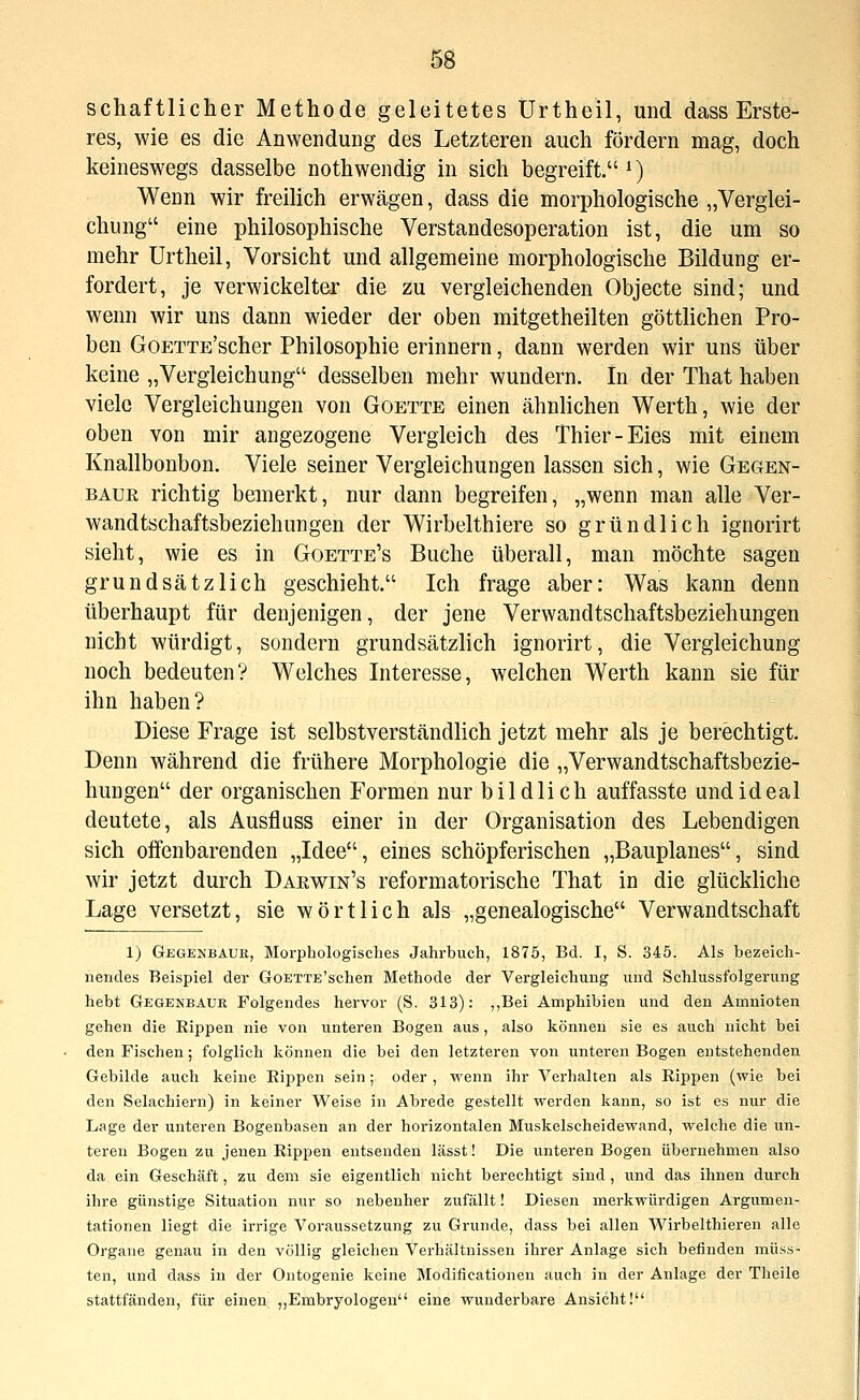 schaftlicher Methode geleitetes Urtheil, und dass Erste- res, wie es die Anwendung des Letzteren auch fördern mag, doch keineswegs dasselbe nothwendig in sich begreift. ^) Wenn wir freilich erwägen, dass die morphologische „Verglei- chung eine philosophische Verstandesoperation ist, die um so mehr Urtheil, Vorsicht und allgemeine morphologische Bildung er- fordert, je verwickelter die zu vergleichenden Objecto sind; und wenn wir uns dann wieder der oben mitgetheilten göttlichen Pro- ben GoETTE'scher Philosophie erinnern, dann werden wir uns über keine „Vergleichung desselben mehr wundern. In der That haben viele Vergleichungen von Goette einen ähnlichen Werth, wie der oben von mir angezogene Vergleich des Thier-Eies mit einem Knallbonbon. Viele seiner Vergleichungen lassen sich, wie Gegen- baue richtig bemerkt, nur dann begreifen, „wenn man alle Ver- wand tschaftsbeziehungen der Wirbelthiere so gründlich ignorirt sieht, wie es in Goette's Buche überall, man möchte sagen grundsätzlich geschieht. Ich frage aber: Was kann denn überhaupt für denjenigen, der jene Verwandtschaftsbeziehungen nicht würdigt, sondern grundsätzlich ignorirt, die Vergleichung noch bedeuten? Welches Interesse, welchen Werth kann sie für ihn haben? Diese Frage ist selbstverständlich jetzt mehr als je berechtigt. Denn während die frühere Morphologie die „Verwandtschaftsbezie- hungen der organischen Formen nur bildlich auffasste und ideal deutete, als Ausfluss einer in der Organisation des Lebendigen sich offenbarenden „Idee, eines schöpferischen „Bauplanes, sind wir jetzt durch Daewin's reformatorische That in die glückliche Lage versetzt, sie wörtlich als „genealogische Verwandtschaft 1) Gegenbaur, Morphologisches Jahrbuch, 1875, Bd. I, S. 345. Als bezeich- nendes Beispiel der GoETTE'schen Methode der Vergleichung und Schlussfolgerung hebt Gegenbaur Folgendes hervor (S. 313): ,,Bei Amphibien und den Amnioten gehen die Kippen nie von unteren Bogen aus, also können sie es auch nicht bei den Fischen; folglich können die bei den letzteren von unteren Bogen entstehenden Gebilde auch keine Kippen sein; oder , wenn ihr Verhalten als Rippen (wie bei den Selachiern) in keiner Weise in Abrede gestellt werden kann, so ist es nur die Lage der unteren Bogenbasen an der horizontalen Muskelscheidewand, welche die un- teren Bogen zu jenen Rippen entsenden lässt! Die unteren Bogen übernehmen also da ein Geschäft, zu dem sie eigentlich nicht berechtigt sind, und das ihnen durch ihre günstige Situation nur so nebenher zufällt! Diesen merkwürdigen Argumen- tationen liegt die irrige Voraussetzung zu Grunde, dass bei allen Wirbelthieren alle Organe genau in den völlig gleichen Verhältnissen ihrer Anlage sich befinden müss- ten, und dass in der Ontogenie keine Modificationen auch in der Anlage der Theile stattfänden, für einen „Embryologen eine wunderbare Ansicht!