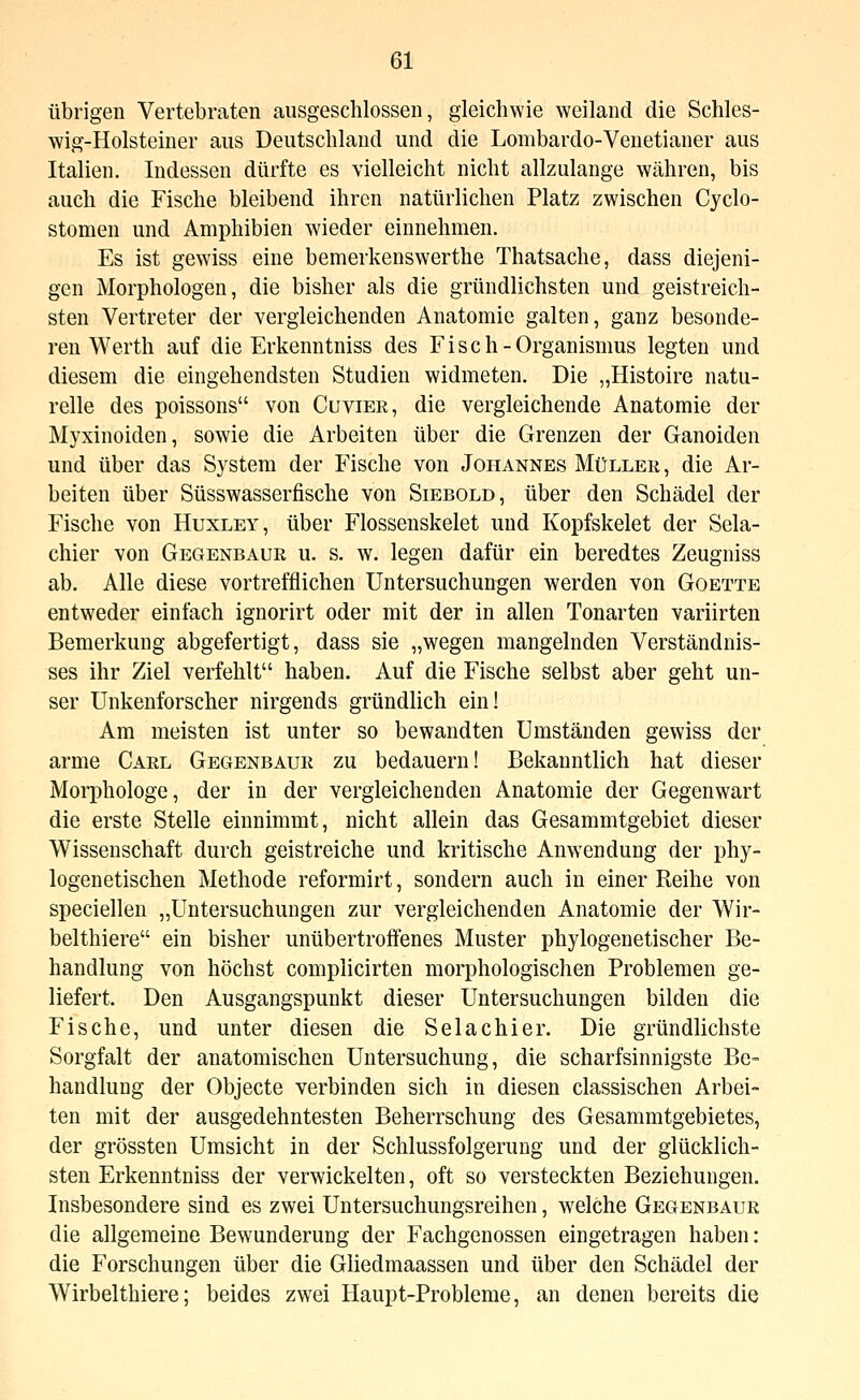 übrigen Vertebraten ausgeschlossen, gleichwie weiland die Schles- wig-Holsteiner aus Deutschland und die Lombardo-Venetianer aus Italien. Indessen dürfte es vielleicht nicht allzulange währen, bis auch die Fische bleibend ihren natürlichen Platz zwischen Cyclo- stomen und Amphibien wieder einnehmen. Es ist gewiss eine bemerkenswerthe Thatsache, dass diejeni- gen Morphologen, die bisher als die gründlichsten und geistreich- sten Vertreter der vergleichenden Anatomie galten, ganz besonde- ren Wer th auf die Erkenntniss des Fisch-Organismus legten und diesem die eingehendsten Studien widmeten. Die „Histoire natu- relle des poissons von Cuvier, die vergleichende Anatomie der Myxinoiden, sowie die Arbeiten über die Grenzen der Ganoiden und über das System der Fische von Johannes Müller, die Ar- beiten über Süsswasserfische von Siebold, über den Schädel der Fische von Huxley, über Flossenskelet und Kopfskelet der Sela- chier von Gegenbaur u. s, w. legen dafür ein beredtes Zeugniss ab. Alle diese vortrefflichen Untersuchungen werden von Goette entweder einfach ignorirt oder mit der in allen Tonarten variirten Bemerkung abgefertigt, dass sie „wegen mangelnden Verständnis- ses ihr Ziel verfehlt haben. Auf die Fische selbst aber geht un- ser Unkenforscher nirgends gründlich ein! Am meisten ist unter so bewandten Umständen gewiss der arme Carl Gegenbaur zu bedauern! Bekanntlich hat dieser Moiphologe, der in der vergleichenden Anatomie der Gegenwart die erste Stelle einnimmt, nicht allein das Gesammtgebiet dieser Wissenschaft durch geistreiche und kritische Anwendung der phy- logenetischen Methode reformirt, sondern auch in einer Reihe von speciellen „Untersuchungen zur vergleichenden Anatomie der Wir- belthiere ein bisher unübertroffenes Muster phylogenetischer Be- handlung von höchst complicirten morphologischen Problemen ge- liefert. Den Ausgangspunkt dieser Untersuchungen bilden die Fische, und unter diesen die Selachier. Die gründlichste Sorgfalt der anatomischen Untersuchung, die scharfsinnigste Be- handluDg der Objecte verbinden sich in diesen classischen Arbei- ten mit der ausgedehntesten Beherrschung des Gesammtgebietes, der grössten Umsicht in der Schlussfolgerung und der glücklich- sten Erkenntniss der verwickelten, oft so versteckten Beziehungen. Insbesondere sind es zwei Untersuchungsreihen, welche Gegenbaur die allgemeine Bewunderung der Fachgenossen eingetragen haben: die Forschungen über die Gliedmaassen und über den Schädel der Wirbelthiere; beides zwei Haupt-Probleme, an denen bereits die