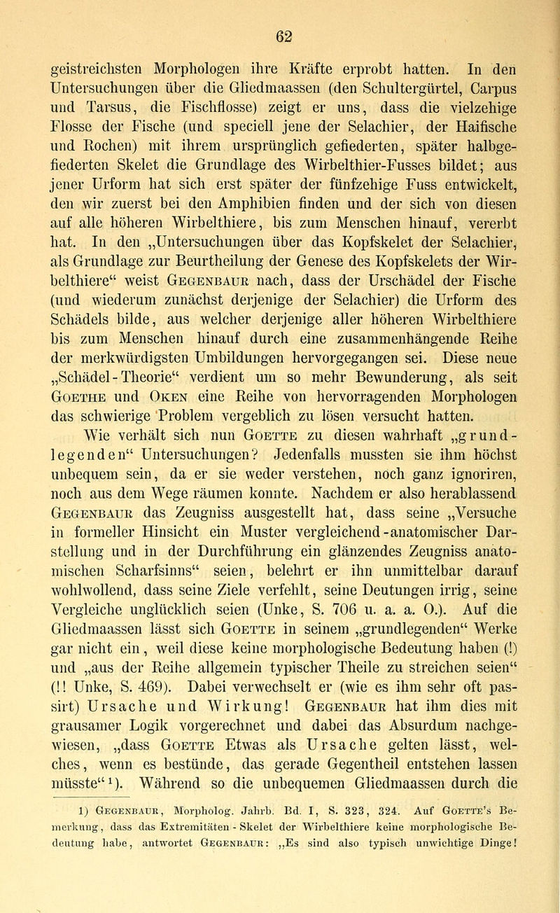 geistreichsten Morphologen ihre Kräfte erprobt hatten. In den Untersuchungen über die Gliedmaassen (den Schultergürtel, Carpus und Tarsus, die Fischflosse) zeigt er uns, dass die vielzehige Flosse der Fische (und speciell jene der Selachier, der Haifische und Rochen) mit ihrem ursprünglich gefiederten, später halbge- fiederten Skelet die Grundlage des Wirbelthier-Fusses bildet; aus jener Urform hat sich erst später der fünfzehige Fuss entwickelt, den wir zuerst bei den Amphibien finden und der sich von diesen auf alle höheren Wirbelthiere, bis zum Menschen hinauf, vererbt hat. In den „Untersuchungen über das Kopfskelet der Selachier, als Grundlage zur Beurtheilung der Genese des Kopfskelets der Wir- belthiere weist Gegenbaur nach, dass der Urschädel der Fische (und wiederum zunächst derjenige der Selachier) die Urform des Schädels bilde, aus welcher derjenige aller höheren Wirbelthiere bis zum Menschen hinauf durch eine zusammenhängende Reihe der merkwürdigsten Umbildungen hervorgegangen sei. Diese neue „Schädel- Theorie verdient um so mehr Bewunderung, als seit Goethe und Oken eine Reihe von hervorragenden Morphologen das schwierige Problem vergeblich zu lösen versucht hatten. Wie verhält sich nun Goette zu diesen wahrhaft „grund- legenden Untersuchungen? Jedenfalls mussten sie ihm höchst unbequem sein, da er sie weder verstehen, noch ganz ignoriren, noch aus dem Wege räumen konnte. Nachdem er also herablassend Gegenbaur das Zeugniss ausgestellt hat, dass seine „Versuche in formeller Hinsicht ein Muster vergleichend-anatomischer Dar- stellung und in der Durchführung ein glänzendes Zeugniss anato- mischen Scharfsinns seien, belehrt er ihn unmittelbar darauf wohlwollend, dass seine Ziele verfehlt, seine Deutungen irrig, seine Vergleiche unglücklich seien (Unke, S. 706 u. a. a. 0.). Auf die Gliedmaassen lässt sich Goette in seinem „grundlegenden Werke gar nicht ein , weil diese keine morphologische Bedeutung haben (!) und „aus der Reihe allgemein typischer Theile zu streichen seien (!! Unke, S. 469). Dabei verwechselt er (wie es ihm sehr oft pas- sirt) Ursache und Wirkung! Gegenbaur hat ihm dies mit grausamer Logik vorgerechnet und dabei das Absurdum nachge- wiesen, „dass Goette Etwas als Ursache gelten lässt, wel- ches, wenn es bestünde, das gerade Gegentheil entstehen lassen müsste^). Während so die unbequemen Gliedmaassen durch die 1) Gegenbaur, Morpholog. Jahrb. Bd. I, S. 323, 324. Auf Goette's Be- merkung, dass das Extremitäten - Skelet der W^irbelthiere keine morphologische Be- deutung habe, antwortet Gegenbaur: ,,Es sind also typisch unwichtige Dinge!