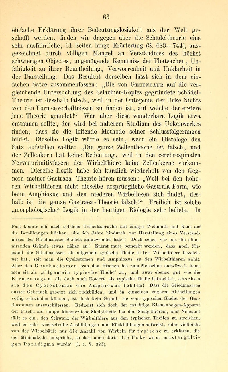 einfache Erklärung ihrer Bedeutungslosigkeit aus der Welt ge- schafft werden, finden wir dagegen über die Schädeltheorie eine sehr ausführliche, 61 Seiten lange Erörterung (S. 683—744), aus- gezeichnet durch völligen Mangel an Verständniss des höchst schwierigen Objectes, ungenügende Kenntniss der Thatsachen, Un- fähigkeit zu ihrer Beurtheilung, Verworrenheit und Unklarheit in der Darstellung. Das Resultat derselben lässt sich in dem ein- fachen Satze zusammenfassen: „Die von Gegenbaur auf die ver- gleichende Untersuchung des Selachier-Kopfes gegründete Schädel- Theorie ist desshalb falsch, weil in der Ontogenie der Unke Nichts von den Formenverhältnissen zu finden ist, auf welche der erstere jene Theorie gründet! Wer über diese wunderbare Logik etwa erstaunen sollte, der wird bei näherem Studium des Unkenwerkes finden, dass sie die leitende Methode seiner Schlussfolgernngen bildet. Dieselbe Logik würde es sein, wenn ein Histologe den Satz aufstellen wollte: „Die ganze Zellentheorie ist falsch, und der Zellenkern hat keine Bedeutung, weil in den cerebrospinalen Nervenprimitivfasern der Wirbelthiere keine Zellenkerne vorkom- men. Dieselbe Logik habe ich kürzlich wiederholt von den Geg- nern meiner Gastraea - Theorie hören müssen: „Weil bei den höhe- ren Wirbelthieren nicht dieselbe ursprüngliche Gastrula-Form, wie beim Amphioxus und den niederen Wirbellosen sich findet, des- halb ist die ganze Gastraea - Theorie falsch! Freilich ist solche „morphologische Logik in der heutigen Biologie sehr beliebt. In Fast könnte ich nach solchem Urtheilsspruche mit einiger Wehmuth und Reue auf die Bemühungen blicken, die ich Jahre hindurch zur Herstellung eines Verständ- nisses des Gliedmaassen-Skelets aufgewendet habe! Doch sehen wir uns die elimi- nirenden Gründe etwas näher an! Zuerst muss bemerkt werden, dass noch Nie- mand die Gliedmaassen als allgemein typische Theile aller Wirbelthiere bezeich- net hat, seit man die Cyclostomen und Amphioxus zu den Wirbelthieren zählt. Aber den Guathostomen (von den Fischen bis zum Menschen aufwärts!) kom- men sie als „allgemein typische Theile zu, und zwar ebenso gut wie die Kiemenbogen, die doch auch Goette als typische Theile betrachtet, obschon sie den Cyclostomen wie Amphioxus fehlen! Dass die Gliedmaassen ausser Gebrauch gesetzt sich rückbilden, und in einzelnen engeren Abtheilungen völlig schwinden können , ist doch kein Grund, sie vom typischen Skelet der Gua- thostomen auszuschliessen. Reducirt sich doch der mächtige Kiemenbogen-Apparat der Fische auf einige kümmerliche Skelettheile bei den Säugethieren, und Niemand fällt es ein, den Schwanz der Wirbelthiere aus den typischen Theilen zu streichen, weil er sehr wechselvolle Ausbildungen und Rückbildungen aufweist, oder vielleicht von der Wirbelsäule nur die Anzahl von Wirbeln für typische zu erklären, die der Minimalzahl entspricht, so dass auch darin die Unke zum mustergülti- gen Paradigma würde (1. c. S. 323).