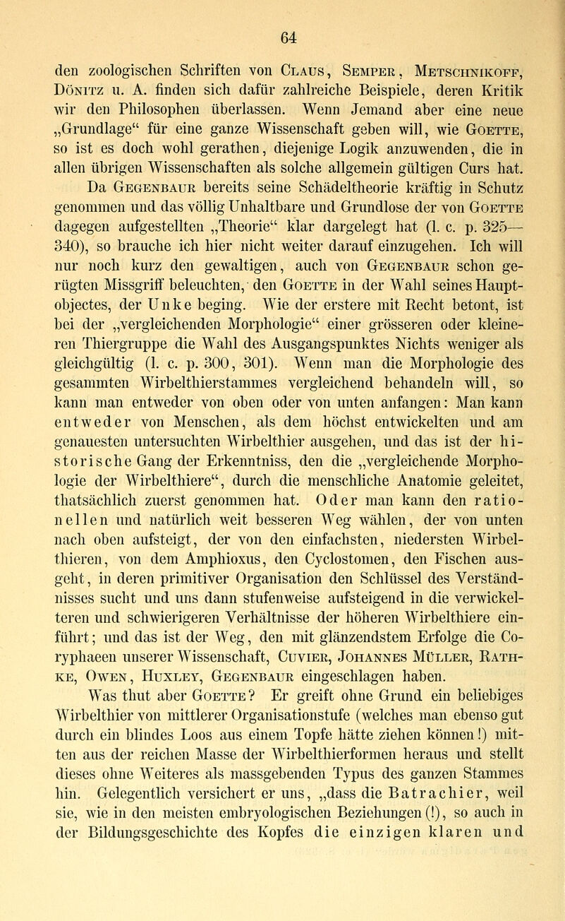 den zoologischen Schriften von Claus, Semper, Metschnikoff, DöNiTz u. A. finden sich dafür zahh^eiche Beispiele, deren Kritik wir den Philosophen überlassen. Wenn Jemand aber eine neue „Grundlage für eine ganze Wissenschaft geben will, wie Goette, so ist es doch wohl gerathen, diejenige Logik anzuwenden, die in allen übrigen Wissenschaften als solche allgemein gültigen Curs hat. Da Gegenbaue bereits seine Schädeltheorie kräftig in Schutz genommen und das völlig Unhaltbare und Grundlose der von Goette dagegen aufgestellten „Theorie klar dargelegt hat (1. c. p. 325— 340), so brauche ich hier nicht weiter darauf einzugehen. Ich will nur noch kurz den gewaltigen, auch von Gegenbaur schon ge- rügten Missgriff beleuchten, den Goette in der Wahl seines Haupt- objectes, der Unke beging. Wie der erstere mit Recht betont, ist bei der „vergleichenden Morphologie einer grösseren oder kleine- ren Thiergruppe die Wahl des Ausgangspunktes Nichts weniger als gleichgültig (1. c. p. 300, 301). Wenn man die Morphologie des gesammten Wirbelthierstammes vergleichend behandeln will, so kann man entweder von oben oder von unten anfangen: Man kann entweder von Menschen, als dem höchst entwickelten und am genauesten untersuchten Wirbelthier ausgehen, und das ist der hi- storische Gang der Erkenntniss, den die „vergleichende Morpho- logie der Wirbelthiere, durch die menschliche Anatomie geleitet, thatsächlich zuerst genommen hat. Oder man kann den ratio- nellen und natürlich weit besseren Weg wählen, der von unten nach oben aufsteigt, der von den einfachsten, niedersten Wirbel- thieren, von dem Amphioxus, den Cyclostomen, den Fischen aus- geht, in deren primitiver Organisation den Schlüssel des Verständ- nisses sucht und uns dann stufenweise aufsteigend in die verwickei- teren und schwierigeren Verhältnisse der höheren Wirbelthiere ein- führt ; und das ist der Weg, den mit glänzendstem Erfolge die Co- ryphaeen unserer Wissenschaft, Cuvier, Johannes MIJller, Rath- ke, Owen, Huxley, Gegenbaur eingeschlagen haben. Was thut aber Goette ? Er greift ohne Grund ein beliebiges Wirbelthier von mittlerer Organisationstufe (welches man ebenso gut durch ein blindes Loos aus einem Topfe hätte ziehen können!) mit- ten aus der reichen Masse der Wirbelthierformen heraus und stellt dieses ohne Weiteres als massgebenden Typus des ganzen Stammes hin. Gelegentlich versichert er uns, „dass die Batrachier, weil sie, wie in den meisten embryologischen Beziehungen (!), so auch in der Bildungsgeschichte des Kopfes die einzigen klaren und