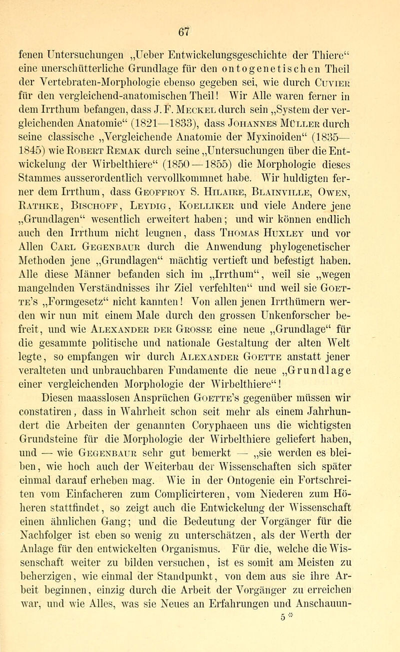 fenen Untersuchungen „lieber Entwickelungsgeschichte der Thiere eine unerschütterliche Grundlage für den ontogenetischen Theil der Vertebraten-Morphologie ebenso gegeben sei, wie durch Cuvieu für den vergleichend-anatomischen Theil! Wir Alle waren ferner in dem Irrthum befangen, dass J. F. Meckel durch sein „System der ver- gleichenden Anatomie (1821—1833), dass Johannes Müller durch seine classische „Vergleichende Anatomie der Myxinoiden (1835— 1845) wie Robert Remak durch seine „Untersuchungen über die Ent- wickelung der Wirbelthiere (1850 —1855) die Morphologie dieses Stammes ausserordentlich vervollkommnet habe. Wir huldigten fer- ner dem Irrthum, dass Geoffroy S. Hilaire, Blainville, Owen, Rathke, Bischoff, Leydig, Koelliker und viele Andere jene „Grundlagen wesentlich erweitert haben; und wir können endlich auch den Irrthum nicht leugnen, dass Thomas Huxley und vor Allen Carl Gegenbaur durch die Anwendung phylogenetischer Methoden jene „Grundlagen mächtig vertieft und befestigt haben. Alle diese Männer befanden sich im „Irrthum, weil sie „wegen mangelnden Verständnisses ihr Ziel verfehlten und weil sie Goet- te's „Formgesetz nicht kannten! Von allen jenen Irrthümern wer- den wir nun mit einem Male durch den grossen Unkenforscher be- freit, und wie Alexander der Grosse eine neue „Grundlage für die gesammte politische und nationale Gestaltung der alten W^elt legte, so empfangen wir durch Alexander Goette anstatt jener veralteten und unbrauchbaren Fundamente die neue „Grundlage einer vergleichenden Morphologie der Wirbelthiere! Diesen maasslosen Ansprüchen Goette's gegenüber müssen wir constatiren, dass in Wahrheit schon seit mehr als einem Jahrhun- dert die Arbeiten der genannten Coryphaeen uns die wichtigsten Grundsteine für die Morphologie der Wirbelthiere geliefert haben, und — wie Gegenbaur sehr gut bemerkt — „sie werden es blei- ben , wie hoch auch der W^eiterbau der Wissenschaften sich später einmal darauf erheben mag. Wie in der Ontogenie ein Fortschrei- ten vom Einfacheren zum Complicirteren, vom Niederen zum Hö- heren stattfindet, so zeigt auch die Entwickelung der Wissenschaft einen ähnlichen Gang; und die Bedeutung der Vorgänger für die Nachfolger ist eben so w^enig zu unterschätzen, als der Werth der Anlage für den entwickelten Organismus. Für die, welche die Wis- senschaft weiter zu bilden versuchen, ist es somit am Meisten zu beherzigen, wie einmal der Standpunkt, von dem aus sie ihre Ar- beit beginnen, einzig durch die Arbeit der Vorgänger zu erreichen w^ar, und wie Alles, was sie Neues an Erfahrungen und Anschauun- 5 ••