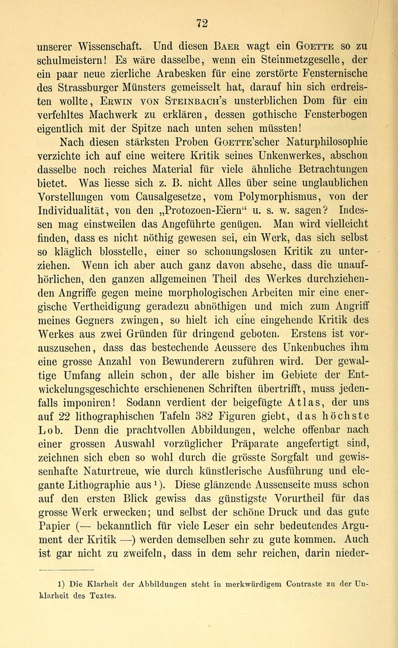 unserer Wissenschaft. Und diesen Baek wagt ein Goette so zu schulmeistern! Es wäre dasselbe, wenn ein Steinmetzgeselle, der ein paar neue zierliche Arabesken für eine zerstörte Fensternische des Strassburger Münsters gemeisselt hat, darauf hin sich erdreis- ten wollte, Erwin von Steinbach's unsterblichen Dom für ein verfehltes Machwerk zu erklären, dessen gothische Fensterbogen eigentlich mit der Spitze nach unten sehen müssten! Nach diesen stärksten Proben GoETTE'scher Naturphilosophie verzichte ich auf eine weitere Kritik seines Unkenwerkes, abschon dasselbe noch reiches Material für viele ähnliche Betrachtungen bietet. Was Hesse sich z. B. nicht Alles über seine unglaublichen Vorstellungen vom Causalgesetze, vom Polymorphismus, von der Individualität, von den „Protozoen-Eiern u. s. w. sagen? Indes- sen mag einstweilen das Angeführte genügen. Man wird vielleicht finden, dass es nicht nöthig gewesen sei, ein Werk, das sich selbst so kläglich blosstelle, einer so schonungslosen Kritik zu unter- ziehen. Wenn ich aber auch ganz davon absehe, dass die unauf- hörlichen, den ganzen allgemeinen Theil des Werkes durchziehen- den Angrifife gegen meine morphologischen Arbeiten mir eine ener- gische Vertheidigung geradezu abnöthigen und mich zum Angriff meines Gegners zwingen, so hielt ich eine eingehende Kritik des Werkes aus zwei Gründen für dringend geboten. Erstens ist vor- auszusehen, dass das bestechende Aeussere des Unkenbuches ihm eine grosse Anzahl von Bewunderern zuführen wird. Der gewal- tige Umfang allein schon, der alle bisher im Gebiete der Ent- wickelungsgeschichte erschienenen Schriften übertrifft, muss jeden- falls imponiren! Sodann verdient der beigefügte Atlas, der uns auf 22 lithographischen Tafeln 382 Figuren giebt, das höchste Lob. Denn die prachtvollen Abbildungen, welche offenbar nach einer grossen Auswahl vorzüglicher Präparate angefertigt sind, zeichnen sich eben so wohl durch die grösste Sorgfalt und gewis- senhafte Naturtreue, wie durch künstlerische Ausführung und ele- gante Lithographie aus^). Diese glänzende Aussenseite muss schon auf den ersten Blick gewiss das günstigste Vorurtheil für das grosse Werk erwecken; und selbst der schöne Druck und das gute Papier (— bekanntlich für viele Leser ein sehr bedeutendes Argu- ment der Kritik —) werden demselben sehr zu gute kommen. Auch ist gar nicht zu zweifeln, dass in dem sehr reichen, darin nieder- 1) Die Klarheit dei- Abbildungen steht in merkwürdigem Contraste zu der Un- klarheit des Textes.