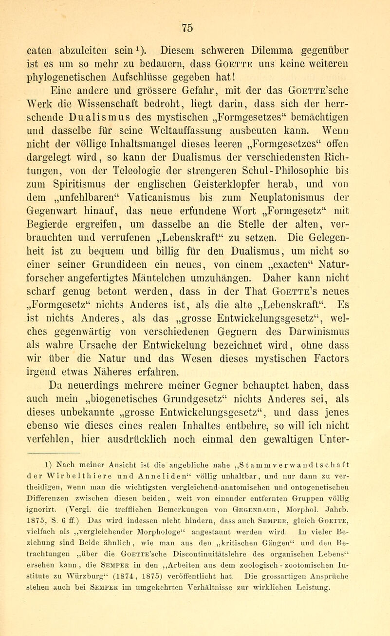 caten abzuleiten seiu^- Diesem schweren Dilemma gegenüber ist es um so mehr zu bedauern, dass Goette uns keine weiteren phylogenetischen Aufschlüsse gegeben hat! Eine andere und grössere Gefahr, mit der das GoETTE'sche Werk die Wissenschaft bedroht, liegt darin, dass sich der herr- schende Dualismus des mystischen „Formgesetzes bemächtigen und dasselbe für seine Weltauffassung ausbeuten kann. Wenn nicht der völlige Inhaltsmangel dieses leeren „Formgesetzes offen dargelegt wird, so kann der Dualismus der verschiedensten Rich- tungen, von der Teleologie der strengeren Schul-Philosophie bis zum Spiritismus der englischen Geisterklopfer herab, und von dem „unfehlbaren Vaticanismus bis zum Neuplatonismus der Gegenwart hinauf, das neue erfundene Wort „P'ormgesetz mit Begierde ergreifen, um dasselbe an die Stelle der alten, ver- brauchten und verrufenen „Lebenskraft zu setzen. Die Gelegen- heit ist zu bequem und billig für den Dualismus, um nicht so einer seiner Grundideen ein neues, von einem „exacten Natur- forscher angefertigtes Mäntelchen umzuhängen. Daher kann nicht scharf genug betont werden, dass in der That Goette's neues „Formgesetz nichts Anderes ist, als die alte „Lebenskraft. Es ist nichts Anderes, als das „grosse Entwickelungsgesetz, wel- ches gegenwärtig von verschiedenen Gegnern des Darwinismus als wahre Ursache der Entwickelung bezeichnet wird, ohne dass wir über die Natur und das Wesen dieses mystischen Factors irgend etwas Näheres erfahren. Da neuerdings mehrere meiner Gegner behauptet haben, dass auch mein „biogenetisches Grundgesetz nichts Anderes sei, als dieses unbekannte „grosse Entwickelungsgesetz, und dass jenes ebenso wie dieses eines realen Inhaltes entbehre, so will ich nicht verfehlen, hier ausdrücklich noch einmal den gewaltigen Unter- 1) Nach meiner Ansicht ist die angebliche nahe „S t amm v er wand t s chaf t der Wirbelthiere und Anneliden völlig unhaltbar, und nur dann zu ver- theidigen, wenn man die wichtigsten vergleichend-anatomischen und ontogenetischen Differenzen zwischen diesen beiden , weit von einander entfernten Gruppen völlig ignorirt. (Vergl. die trefflichen Bemerkungen von Gegenbaur, Morphol. Jahi-b. 1875, S. 6 ff.) Das wird indessen nicht hindern, dass auch Sempee, gleich Goette, vielfach als ,,vergleichender Morphologe angestaunt werden wird. In vieler Be- ziehung sind Beide ähnlich, wie man aus den ,,kritischen Gängen und den Be- trachtungen ,,über die GoETTE'sche Discontinuitätslehre des organischen Lebens ersehen kann, die Semper in den ,, Arbeiten aus dem zoologisch - zootomischen In- stitute zu Würzburg (1874, 1875) veröffentlicht hat. Die grossartigen Ansprüche stehen auch bei Sejiper im umgekehrten Vei'hältnisse zur wirklichen Leistung.