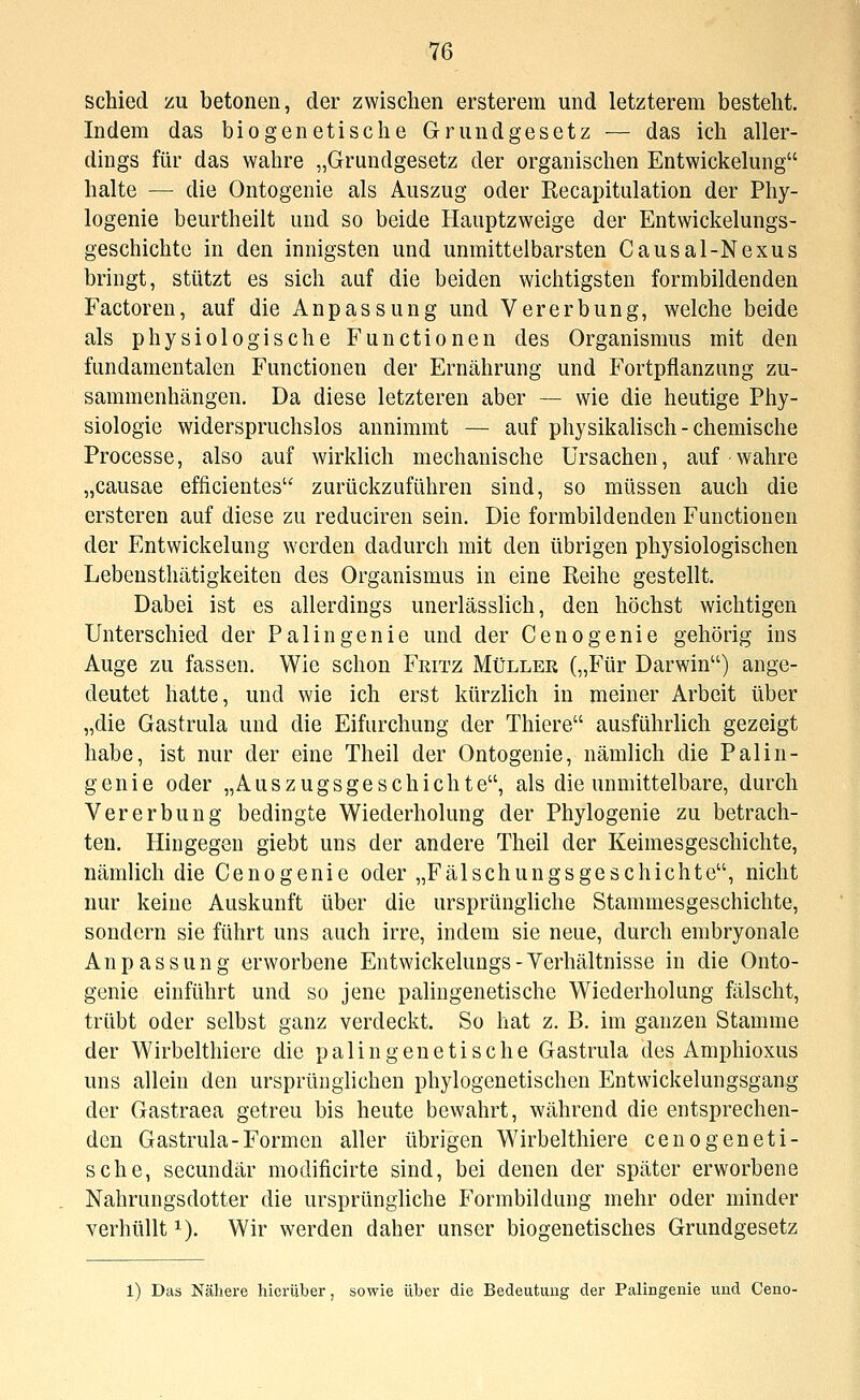 schied zu betonen, der zwischen ersterem und letzterem besteht. Indem das biogenetische Grundgesetz — das ich aller- dings für das wahre „Grundgesetz der organischen Entwickelung halte — die Ontogenie als Auszug oder Recapitulation der Phy- logenie beurtheilt und so beide Hauptzweige der Entwickelungs- geschichtü in den innigsten und unmittelbarsten Causal-Nexus bringt, stützt es sich auf die beiden wichtigsten formbildenden Factoren, auf die Anpassung und Vererbung, welche beide als physiologische Functionen des Organismus mit den fundamentalen Functionen der Ernährung und Fortpflanzung zu- sammenhängen. Da diese letzteren aber — wie die heutige Phy- siologie widerspruchslos annimmt — auf physikalisch-chemische Processe, also auf wirklich mechanische Ursachen, auf wahre „causae efficientes zurückzuführen sind, so müssen auch die ersteren auf diese zu reduciren sein. Die formbildenden Functionen der Entwickelung werden dadurch mit den übrigen physiologischen Lebensthätigkeiten des Organismus in eine Reihe gestellt. Dabei ist es allerdings unerlässlich, den höchst wichtigen Unterschied der Palingenie und der Cenogenie gehörig ins Auge zu fassen. Wie schon Feitz MtiLLEU („Für Darwin) ange- deutet hatte, und wie ich erst kürzlich in meiner Arbeit über „die Gastrula und die Eifurchung der Thiere ausführlich gezeigt habe, ist nur der eine Theil der Ontogenie, nämlich die Palin- genie oder „AusZugsgeschichte, als die unmittelbare, durch Vererbung bedingte Wiederholung der Phylogenie zu betrach- ten. Hingegen giebt uns der andere Theil der Keimesgeschichte, nämlich die Cenogenie oder „Fälschungsgeschichte, nicht nur keine Auskunft über die ursprüngliche Stammesgeschichte, sondern sie führt uns auch irre, indem sie neue, durch embryonale Anpassung erworbene Entwickelungs-Verhältnisse in die Onto- genie einführt und so jene palingenetische Wiederholung fälscht, trübt oder selbst ganz verdeckt. So hat z. B. im ganzen Stamme der Wirbelthiere die palingenetische Gastrula des Amphioxus uns allein den ursprünglichen phylogenetischen Entwickelungsgang der Gastraea getreu bis heute bewahrt, während die entsprechen- den Gastrula-Formen aller übrigen Wirbelthiere cenogeneti- sche, secundär modificirte sind, bei denen der später erworbene Nahrungsdotter die ursprüngliche Formbildung mehr oder minder verhüllt i). Wir werden daher unser biogenetisches Grundgesetz 1) Das Nähere hierüber, sowie über die Bedeutung der Palingenie und Ceno-