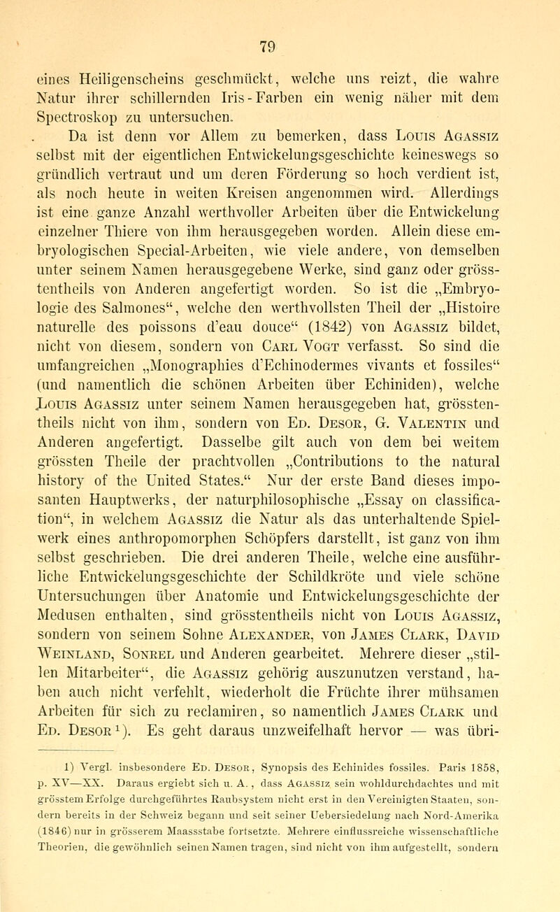 eines Heiligenscheins geschmückt, welche uns reizt, die wahre Natur ihrer schillernden Iris-Farben ein wenig näher mit dem Spectroskop zu untersuchen. Da ist denn vor Allem zu bemerken, dass Louis Agassiz selbst mit der eigentlichen Entwickelungsgeschichte keineswegs so gründlich vertraut und um deren Förderung so hoch verdient ist, als noch heute in weiten Kreisen angenommen wird. Allerdings ist eine ganze Anzahl werthvoller Arbeiten über die Entwickelung einzelner Thiere von ihm herausgegeben worden. Allein diese em- bryologischen Special-Arbeiten, wie viele andere, von demselben unter seinem Namen herausgegebene Werke, sind ganz oder gröss- tentheils von Anderen angefertigt worden. So ist die „Embrj^o- logie des Salraones, welche den werthvollsten Theil der „Histoire naturelle des poissons d'eau douce (1842) von Agassiz bildet, nicht von diesem, sondern von Carl Vogt verfasst. So sind die umfangreichen „Monographies d'Echinodermes vivants et fossiles (und namentlich die schönen Arbeiten über Echiniden), welche JjOuis Agassiz unter seinem Namen herausgegeben hat, grössten- theils nicht von ihm, sondern von Ed. Desoe, G. Valentin und Anderen angefertigt. Dasselbe gilt auch von dem bei weitem grössten Theile der prachtvollen „Contributions to the natural history of the United States. Nur der erste Band dieses impo- santen Hauptwerks, der naturphilosophische „Essay on Classifica- tion, in welchem Agassiz die Natur als das unterhaltende Spiel- werk eines anthropomorphen Schöpfers darstellt, ist ganz von ihm selbst geschrieben. Die drei anderen Theile, welche eine ausführ- liche Entwickelungsgeschichte der Schildkröte und viele schöne Untersuchungen über Anatomie und Entwickelungsgeschichte der Medusen enthalten, sind grösstentheils nicht von Louis Agassiz, sondern von seinem Sohne Alexander, von James Clark, David Weinland, Sonrel und Anderen gearbeitet. Mehrere dieser „stil- len Mitarbeiter, die Agassiz gehörig auszunutzen verstand, ha- ben auch nicht verfehlt, wiederholt die Früchte ihrer mühsamen Arbeiten für sich zu reclamiren, so namentlich James Clark und Ed. Desor^). Es geht daraus unzweifelhaft hervor — was übri- 1) Tergl. insbesondere Ed. Desor, Synopsis des Echinides fossiles. Paris 1858, p. XV—XX. Daraus ergiebt sich u. A., dass Agassiz sein wohldurchdachtes und mit grösstem Erfolge durchgeführtes Raubsystem nicht erst in den Vereinigten Staaten, son- dern bereits in der Schweiz begann und seit seiner Uebersiedelung nach Nord-Amerika (1846) nur in grösserem Maassstabe fortsetzte. Mehrere einflussreiche wissenschaftliclie Theorien, die gewöhnlich seinen Namen tragen, sind nicht von ihm aufgestellt, sondern