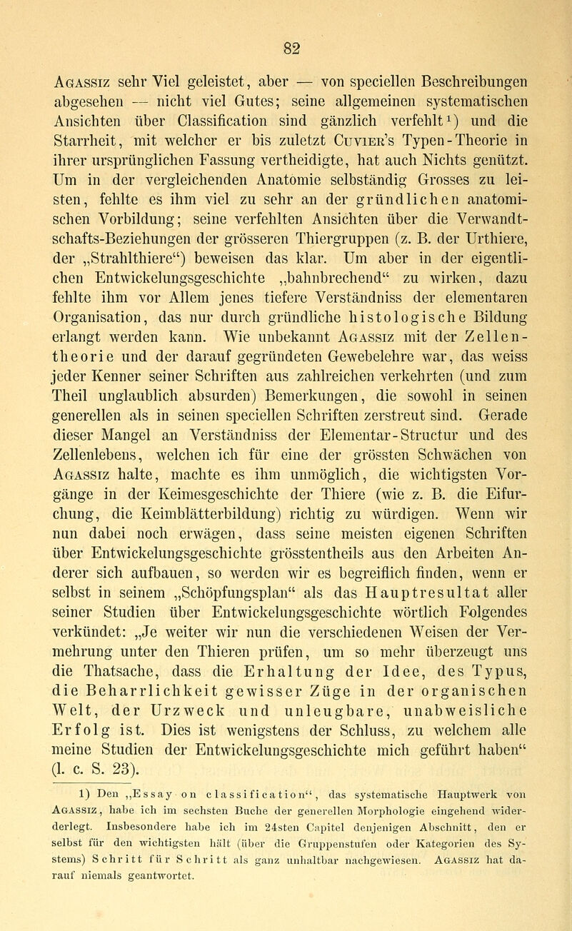 Agassiz sehr Viel geleistet, aber — von speciellen Beschreibungen abgesehen — nicht viel Gutes; seine allgemeinen systematischen Ansichten über Classification sind gänzlich verfehlt^) und die Starrheit, mit welcher er bis zuletzt Cuvier's Typen - Theorie in ihrer ursprünglichen Fassung vertheidigte, hat auch Nichts genützt. Um in der vergleichenden Anatomie selbständig Grosses zu lei- sten, fehlte es ihm viel zu sehr an der gründlichen anatomi- schen Vorbildung; seine verfehlten Ansichten über die Verwandt- schafts-Beziehungen der grösseren Thiergruppen (z. B. der Urthiere, der „Strahlthiere) beweisen das klar. Um aber in der eigentli- chen Entwickelungsgeschichte „bahnbrechend zu wirken, dazu fehlte ihm vor Allem jenes tiefere Verständniss der elementaren Organisation, das nur durch gründhche histologische Bildung erlangt werden kann. Wie unbekannt Agassiz mit der Zellen- theorie und der darauf gegründeten Gewebelehre war, das weiss jeder Kenner seiner Schriften aus zahlreichen verkehrten (und zum Theil unglaublich absurden) Bemerkungen, die sowohl in seinen generellen als in seinen speciellen Schriften zerstreut sind. Gerade dieser Mangel an Verständniss der Elementar-Structur und des Zellenlebens, welchen ich für eine der grössten Schwächen von Agassiz halte, machte es ihm unmöglich, die wichtigsten Vor- gänge in der Keimesgeschichtc der Thiere (wie z, B. die Eifur- chung, die Keimblätterbildung) richtig zu würdigen. Wenn wir nun dabei noch erwägen, dass seine meisten eigenen Schriften über Entwickelungsgeschichte grösstentheils aus den Arbeiten An- derer sich aufbauen, so werden wir es begreiflich finden, wenn er selbst in seinem „Schöpfungsplan als das Hauptresultat aller seiner Studien über Entwickelungsgeschichte wörtlich Folgendes verkündet: „Je weiter wir nun die verschiedenen Weisen der Ver- mehrung unter den Thieren prüfen, um so mehr überzeugt uns die Thatsache, dass die Erhaltung der Idee, des Typus, die Beharrlichkeit gewisser Züge in der organischen Welt, der Urzweck und unleugbare, unabweisliche Erfolg ist. Dies ist wenigstens der Schluss, zu welchem alle meine Studien der Entwickelungsgeschichte mich geführt haben (1. c. S. 23). 1) Den „Essay on Classification, das systematische Hauptwerk von Agassiz , habe ich im sechsten Buche der genereUen Morphologie eingehend wider- derlegt. Insbesondere habe ich im 24sten Capitel denjenigen Abschnitt, den er selbst für den wichtigsten hält (über die Gruppenstufen oder Kategorien des Sy- stems) Schritt für Schritt als ganz unhaltbar nachgewiesen. Agassiz hat da- rauf niemals geantwortet.