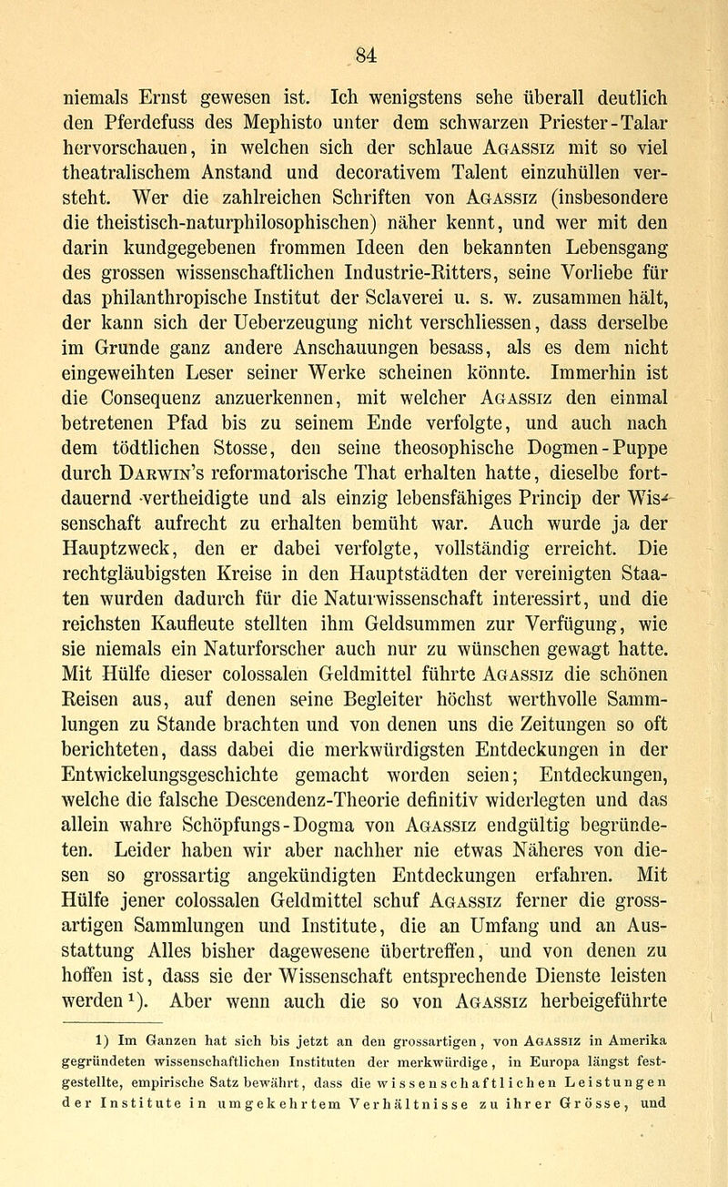 niemals Ernst gewesen ist. Ich wenigstens sehe überall deutlich den Pferdefuss des Mephisto unter dem schwarzen Priester-Talar hervorschauen, in welchen sich der schlaue Agassiz mit so viel theatralischem Anstand und decorativem Talent einzuhüllen ver- steht. Wer die zahlreichen Schriften von Agassiz (insbesondere die theistisch-naturphilosophischen) näher kennt, und wer mit den darin kundgegebenen frommen Ideen den bekannten Lebensgang des grossen wissenschaftlichen Industrie-Ritters, seine Vorliebe für das philanthropische Institut der Sclaverei u. s. w. zusammen hält, der kann sich der Ueberzeugung nicht verschliessen, dass derselbe im Grunde ganz andere Anschauungen besass, als es dem nicht eingeweihten Leser seiner Werke scheinen könnte. Immerhin ist die Consequenz anzuerkennen, mit welcher Agassiz den einmal betretenen Pfad bis zu seinem Ende verfolgte, und auch nach dem tödtlichen Stosse, den seine theosophische Dogmen-Puppe durch Dahwin's reformatorische That erhalten hatte, dieselbe fort- dauernd -vertheidigte und als einzig lebensfähiges Princip der Wls-^ senschaft aufrecht zu erhalten bemüht war. Auch wurde ja der Hauptzweck, den er dabei verfolgte, vollständig erreicht. Die rechtgläubigsten Kreise in den Hauptstädten der vereinigten Staa- ten wurden dadurch für die Naturwissenschaft interessirt, und die reichsten Kaufleute stellten ihm Geldsummen zur Verfügung, wie sie niemals ein Naturforscher auch nur zu wünschen gewagt hatte. Mit Hülfe dieser colossalen Geldmittel führte Agassiz die schönen Reisen aus, auf denen seine Begleiter höchst werthvolle Samm- lungen zu Stande brachten und von denen uns die Zeitungen so oft berichteten, dass dabei die merkwürdigsten Entdeckungen in der Entwickelungsgeschichte gemacht worden seien; Entdeckungen, welche die falsche Descendenz-Theorie definitiv widerlegten und das allein wahre Schöpfungs - Dogma von Agassiz endgültig begründe- ten. Leider haben wir aber nachher nie etwas Näheres von die- sen so grossartig angekündigten Entdeckungen erfahren. Mit Hülfe jener colossalen Geldmittel schuf Agassiz ferner die gross- artigen Sammlungen und Institute, die an Umfang und an Aus- stattung Alles bisher dagewesene übertreffen, und von denen zu hoffen ist, dass sie der Wissenschaft entsprechende Dienste leisten werden 1). Aber wenn auch die so von Agassiz herbeigeführte 1) Im Ganzen hat sich bis jetzt an den grossartigen, von Agassiz in Amerika gegründeten wissenschaftlichen Instituten der merkwürdige, in Europa längst fest- gestellte, empirische Satz bewährt, dass die wi s s e n seh af 11 ich en Leistungen der Institute in umgekehrtem Verhältnisse zu ihrer Grösse, und