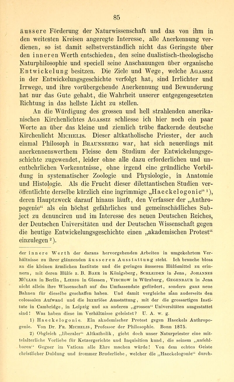 äussere Förderung der Naturwissenschaft und das von ihm in den weitesten Kreisen angeregte Interesse, alle Anerkennung ver- dienen, so ist damit selbstverständlich nicht das Geringste über den inneren Werth entschieden, den seine dualistisch-theologische Naturphilosophie und speciell seine Anschauungen über organische EntWickelung besitzen. Die Ziele und Wege, welche Agassiz in der Entwickelungsgeschichte verfolgt hat, sind Irrlichter und Irrwege, und ihre vorübergehende Anerkennung und Bewunderung hat nur das Gute gehabt, die Wahrheit unserer entgegengesetzten Richtung in das hellste Licht zu stellen. An die Würdigung des grossen und hell strahlenden amerika- nischen Kirchenlichtes Agassiz schliesse ich hier noch ein paar Worte an über das kleine und ziemlich trübe flackernde deutsche Kirchenlicht Michelis. Dieser altkatholische Priester, der auch einmal Philosoph in Beaunsbeeg war, hat sich neuerdings mit anerkennenswerthem Fleisse dem Studium der Entwickelungsge- schichte zugewendet, leider ohne alle dazu erforderlichen und un- entbehrlichen Vorkenntnisse, ohne irgend eine gründliche Vorbil- dung in systematischer Zoologie und Physiologie, in Anatomie und Histologie. Als die Frucht dieser dilettantischen Studien ver- öffentlichte derselbe kürzlich eine ingrimmige „Haeckelogonie ^), deren Hauptzweck darauf hinaus läuft, den Verfasser der „Anthro- pogenie als ein höchst gefährliches und gemeinschädliches Sub- ject zu denunciren und im Interesse des neuen Deutschen Reiches, der Deutschen Universitäten und der Deutschen Wissenschaft gegen die heutige Entwickelungsgeschichte einen „akademischen Protest einzulegen^). der innere Werth der daraus hervorgehenden Arbeiten in umgekehrtem Ver- hältnisse zu ihrer glänzenden äusseren Ausstattung steht. Ich brauche bloss an die kleinen ärmlichen Institute und die geringen äusseren Hülfsmittel zu erin- nern, mit deren Hülfe z. B. Baer in Königsberg, Schleiden in Jena, Johannes MÜLLER in Berlin, Liebig in Giessen, Virchow in Würzburg, Gegenbaür in Jena nicht allein ihre Wissenschaft auf das Umfassendste gefördert, sondern ganz neue Bahnen für dieselbe geschaffen haben. Und damit vergleiche rnan anderseits den colossalen Aufwand und die luxuriöse Ausstattung, mit der die grossartigen Insti- tute in Cambridge, in Leipzig und an anderen ,,grossen Universitäten ausgestattet sind! Was haben diese im Verhältnisse geleistet? U. A. w. g. 1) Haeckelogonie. Ein akademischer Protest gegen Haeckels Anthropo- genie. Von Dr. Fr. Michelis, Professor der Philosophie. Bonn 1875. 2) Obgleich ,,liberaler Altkatholik, giebt doch unser Naturpriester eine mit- telalterliche Vorliebe für Ketzergerichte und Inquisition kund, die seinem ,,unfehl- baren Gegner im Vatican alle Ehre machen würde! Von dem echten Geiste christlicher Duldung und frommer Bruderliebe, welcher die ,,Haeckelogonie durch-