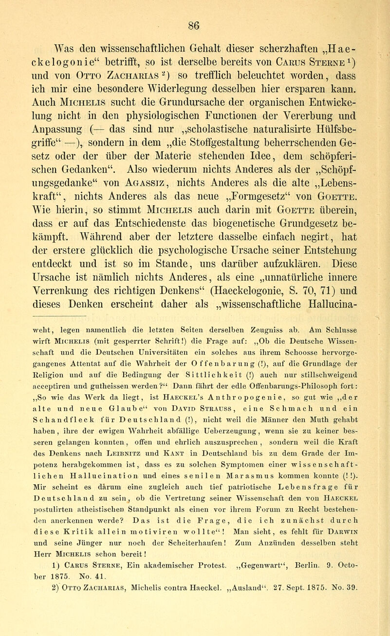 Was den wissenschaftlichen Gehalt dieser scherzhaften „Hae- ckelogonie betrifft, so ist derselbe bereits von Carus Sterne ^) und von Otto Zacharias^) so trefflich beleuchtet worden, dass ich mir eine besondere Widerlegung desselben hier ersparen kann. Auch MiCHELis sucht die Grundursache der organischen Entwicke- lung nicht in den physiologischen Functionen der Vererbung und Anpassung (— das sind nur „scholastische naturalisirte Hülfsbe- griffe —), sondern in dem „die Stoffgestaltung beherrschenden Ge- setz oder der über der Materie stehenden Idee, dem schöpferi- schen Gedanken. Also wiederum nichts Anderes als der „Schöpf- ungsgedanke von Agassiz, nichts Anderes als die alte „Lebens- kraft, nichts Anderes als das neue „Formgesetz von Goette. Wie hierin, so stimmt Michelis auch darin mit Goette überein, dass er auf das Entschiedenste das biogenetische Grundgesetz be- kämpft. Während aber der letztere dasselbe einfach negirt, hat der erstere glücklich die psychologische Ursache seiner Entstehung entdeckt und ist so im Stande, uns darüber aufzuklären. Diese Ursache ist nämlich nichts Anderes, als eine „unnatürliche innere Verrenkung des richtigen Denkens (Haeckelogonie, S. 70, 71) und dieses Denken erscheint daher als „wissenschaftliche Hallucina- welit, legen namentlich die letzten Seiten derselben Zeugniss ab. Am Schlüsse wirft Michelis (mit gesperrter Schrift!) die Frage auf: „Ob die Deutsche Wissen- schaft und die Deutschen Universitäten ein solches aus ihrem Schoosse hervorge- gangenes Attentat auf die Vi'^ahrheit der O f fe nb ar ung (!), auf die Grundlage der Religion und auf die Bedingung der Sittlichkeit (!) auch nur stillschweigend acceptiren und gutheissen werden? Dann fährt der edle Ofifenbarungs-Philosoph fort: ,,So wie das Werk da liegt, ist Haeckel's Anthropogenie, so gut wie ,,der alte und neue Glaube von David Stkauss , eine Schmach und ein Schandfleck für Deutschland (!), nicht weil die Männer den Muth gehabt haben, ihre der ewigen Wahrheit abfällige Ueberzeugung, wenn sie zu keiner bes- seren gelangen konnten , offen und ehrlich auszusprechen , sondern weil die Kraft des Denkens nach Leibnitz und Kant in Deutschland bis zu dem Grade der Im- potenz herabgekommen ist, dass es zu solchen Symptomen einer wissenschaft- lichen Hallucination und eines senilen Marasmus kommen konnte (! !). Mir scheint es darum eine zugleich auch tief patriotische Lebensfrage für Deutschland zu sein, ob die Vertretung seiner Wissenschaft den von Haeckel postulirten atheistischen Standpunkt als einen vor ihrem Forum zu Recht bestehen- den anerkennen werde? Das ist die Frage, die ich zunächst durch diese Kritik allein motiviren wollte! Man sieht, es fehlt für Darwin und seine Jünger nur noch der Scheiterhaufen! Zum Anzünden desselben steht Herr Michelis schon bereit! 1) Caeus Sterne, Ein akademischer Protest. ,,Gegenwart, Berlin. 9. Octo- ber 1875. No. 41. 2) Otto Zacharias, Michelis contra Haeckel. „Ausland. 27. Sept. 1875. No. 39.