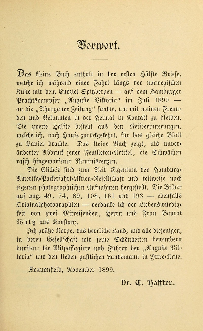hxm\^i ^a§> fleine ^urf; entljält in her erften ^älfte 33riefe, it)el(5e id) iDätjrenb einer gatjrt längg ber norraegifd)en Mfte mit bem ©nb^iel ©pi|bergen — auf bem Hamburger ^rad^t^bampfer „Slugufle '^ütoria im 3uli 1899 — an bie „^^urgauerg^itung fanbte, um mit meinen greun- ben unb betonten in ber Heimat in ^onta!t ju bleiben. ®ie ^roeite Hälfte befielt au§ ben ^'Keifeerinnerungen, meldte ic§, nad^ *Qaufe §urüdge!e^rt, für ba§ g(ei(^e ^latt p Rapier brachte. 5)a§ üeine 53ud^ geigt, al§ unüer* änberter SCbbrud jener geuideton^Slrtüel, bie ©d^mäi^en rafd^ f)ingen)orfener Sf^emini^cengen. 2)ie ©lic^eg finb gum 3:;eil Eigentum ber Hamburg* 2tmeri!a*^a(fetfaE)rt=2l!tien5®efenfc^aft nnb teilmeife nad) eigenen pl)otograpt)ifd^en Slufnaljmen ^ergefteHt. ^ie 33ilber auf pag. 49, 74, 89, 108, 161 unb 193 — ebenfaü^ Originalp!)otograp^ien — t)erban!e i<i) ber Sieben^raürbig- feit üon gmei 9}Utreifenben, §errn unb grau ^aurat SSal^ au§ ^onftanj. 3d^ grüge 9torge, ba§ ^errli($e Sanb, unb alle biejenigen, in beren ©efettfc^aft mir feine ©d^ön^eiten bemunbern burften: bie 9}?itpaffagiere unb %n^xtv ber „Slugufte 3Sif= toria unb ben lieben gaftlic^en Sanb^mann in 3)ttre=2lrne. JTraußnfdb, 91oi)ember 1899. Dr. (£. ^aflff^tv