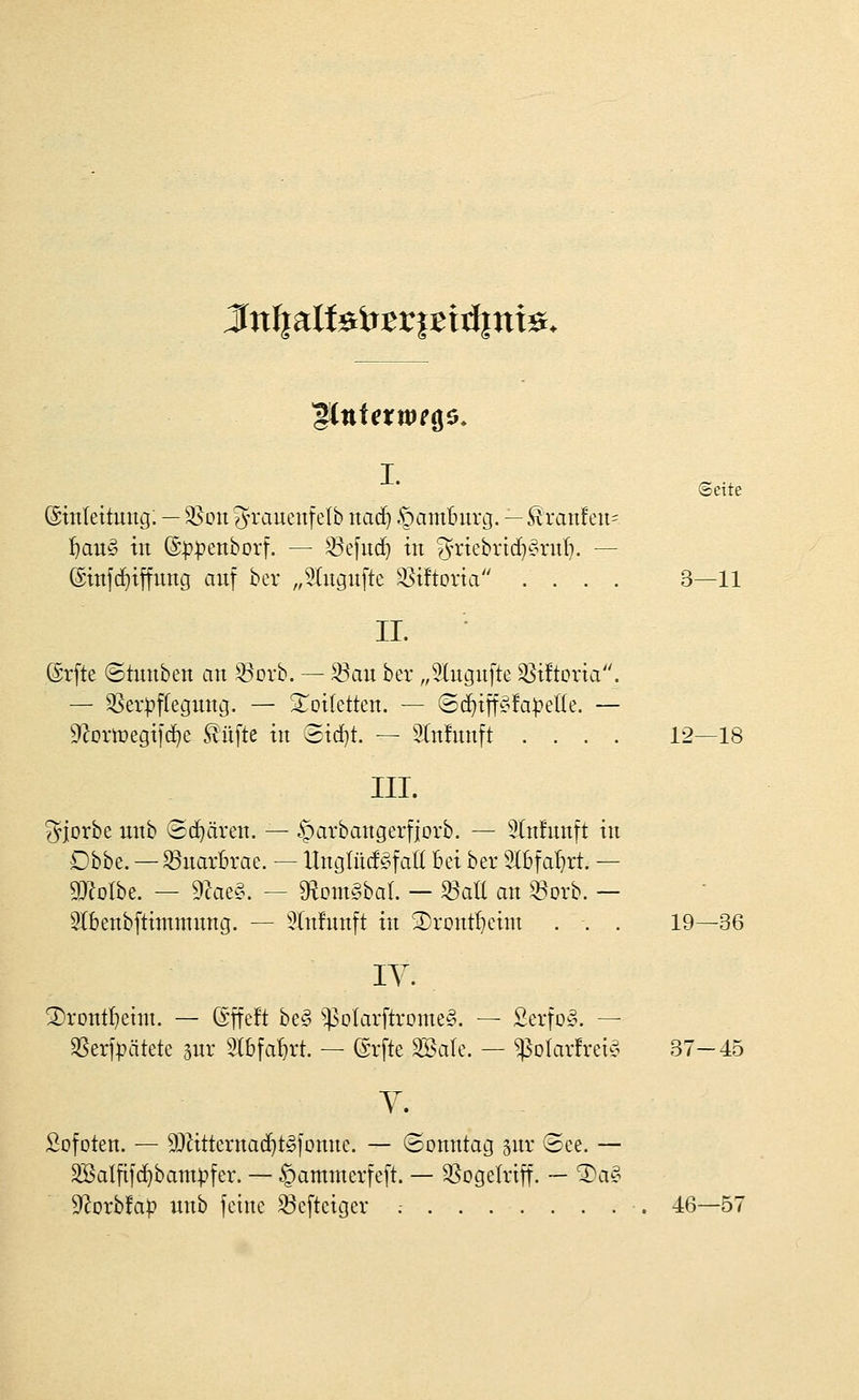 J[nI|aIfeir^r|Birf|ni0. Seite ©tnrettung. — SSott ^u^auenf elb naä) Hamburg. — Äran!eu= ^auö in (Sp^enborf. — ^efud^ in ?yriebrtd)§ntf). — ©infd^iffnng anf ber „5ütgn[te ^iftoria .... 3—11 II. ©rfte ©tunben an Q^orb. — ^au ber ,,5lugn[te 33i!tDria. — ^er|?f(egnnij. — Xoifetten. — (Sd)ift^r^!apet(e. — ^^oriüegijc^e Sänfte in 3id}t. — ^^nfnnft .... 12—18 III. ^jorbe nnb (Sd)ären. — .t^t-ivbangerfjorb. — 9(n!nnft in Dbbe. — S3uarbrae. — UngtüdSfaK Bei ber 3(6faf)rt. — DJeolbe. — ^ae§. - D^om^bal. - ^aU an ^orb. - Stbenbftimmnng. — 9(nfnnft in 2)ront^eim . . . 19—36 ly. 3)rDnt^eint. — ßffeft beg ^^olarftrome^. — Serfog. — SSerfpätete 3nr Slbfa^rt. — (grfte Söale. — ^oIar!rei^5 37-45 Y. Sofoten. — 9QHtternac^t§]Dnnc. — ©onntag snr ®ee. — SBaljäfd^bam^fer. — ^ammerfeft. — 3SogeIrtff. — '3)a§ 9^orb!a|} nnb feine 53e[tciger .- 46—57