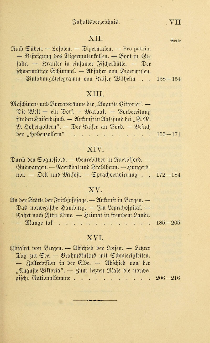 ^n'^altgüergeic^mg. . yn XII. ©eite 9?ad} ©üben. — Sofoteit. — ®igermulen. — Pro patria. — S3eftetgutig be§ 3)igermuIen!o((en. — fSoot in @e= fa{)r. — ^ranfer in cinfamer ^ytjc^er^ütte. — S)er fc^tüermüttge (Sd^hnmel. — Stbfal^rt bon ^tgermulen. — ®tnlabung§telegramm t>ou Äai)er äBil^efm .. . 138—154 XIII. 5D^a[d)tnen' unb ^oaat^räume ber „STugufte ^Siftona. — 3)te Söelt — ein 2)orf. - SDZaraa!. — Vorbereitung für ben ^aiferbefud}. — Slnfunftin 5(ale[unb bei „(BM. ^. ^o^ensotlern. — 5)er ^aifer an Q^orb. — 33eind} ber „^D^engoHern 155—171 XIV. ^urd^ ben ©ognefiorb. — @enrebi(ber in D^aeröfiorb. — ©nbtüangen. — 9'ZaeröbaI unb ©ta'^l^eim. — ^unger§= not. — OeU nnb Mnföft. — (S)3racf)üermirrung . . 172—184 XY. Sin ber ©tätte ber ^^rit^jof^fage. — 5lnfnnft in Sergen. — 2)a§ nDriüegifd)e Hamburg. — ;^m ße^ra^ojpital. — ^^a'^rt nad^ g)ttre=2lrne. — ^eimat in frenibem Sanbe. — 9}knge tat 185—205 XVI. SlbfaBrt bon S3ergen. — Slbjc^ieb ber Sollen. — Setter XaQ pr (See. — 35ra^m§!ultu§ mit ®c^tt»ierig!eiten. — ^Dl^^^öifion in ber (5Ibe. — Slbfc^ieb üon ber „5lngufte ^Siftoria. — 3iii^ legten MaU bie norme- gi]d}e 9^atlDnat^t)inne 206—216