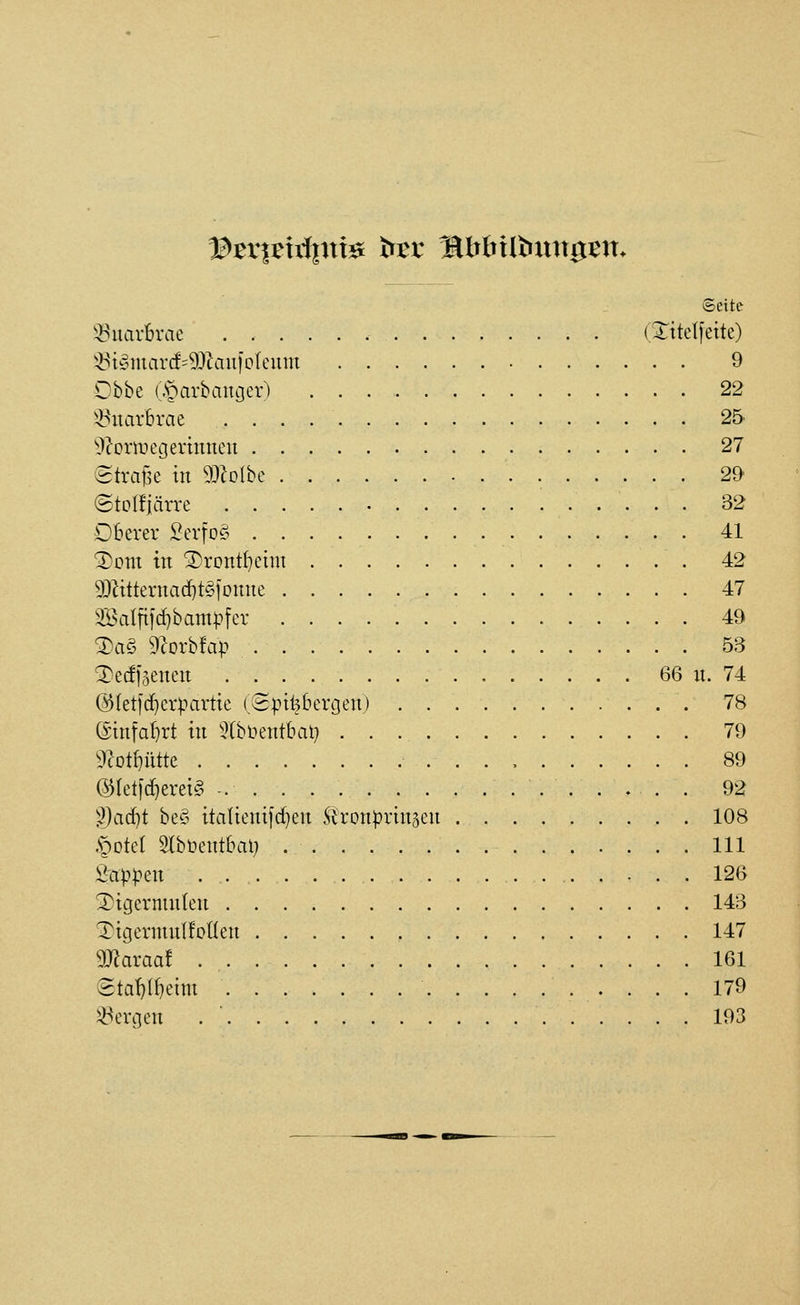 Seite ^>?'uarBrae (STttetjette) !Öi§marcf=93lauiplenm 9 Obbe (.s^arbaugev) . . . , 22 5>5uar6rae 25 ^J^ormetjerinneu 27 etrafse in 9:i?oIbc 29 ©tolfiärre 32 Oberer SerfoS 41 ^om in 3)rDntI}etni 42 9:)^itternacf}t§]Dnne 47 2öatftid)bam|-'fer 49 T)a§ rcorbfap 53 T)ecfl5encn 66 n. 74 @(etld}cr^u-irttc (Spitzbergen) 78 ßinfabrt in 5(blunitbat) 79 Ü^ot^ütte 89 (5JIeti(f)erei§ -. 92 ''))ad)t be^3 italienifc^en St'ron^^rinaen 108 .§Dtet Stbüentbal} 111 S'ap|?en 126 ^igermnlen 143 Tigermnlfoüen 147 maxaat 161 (2tai)(f)eim 179 bergen . ' 193