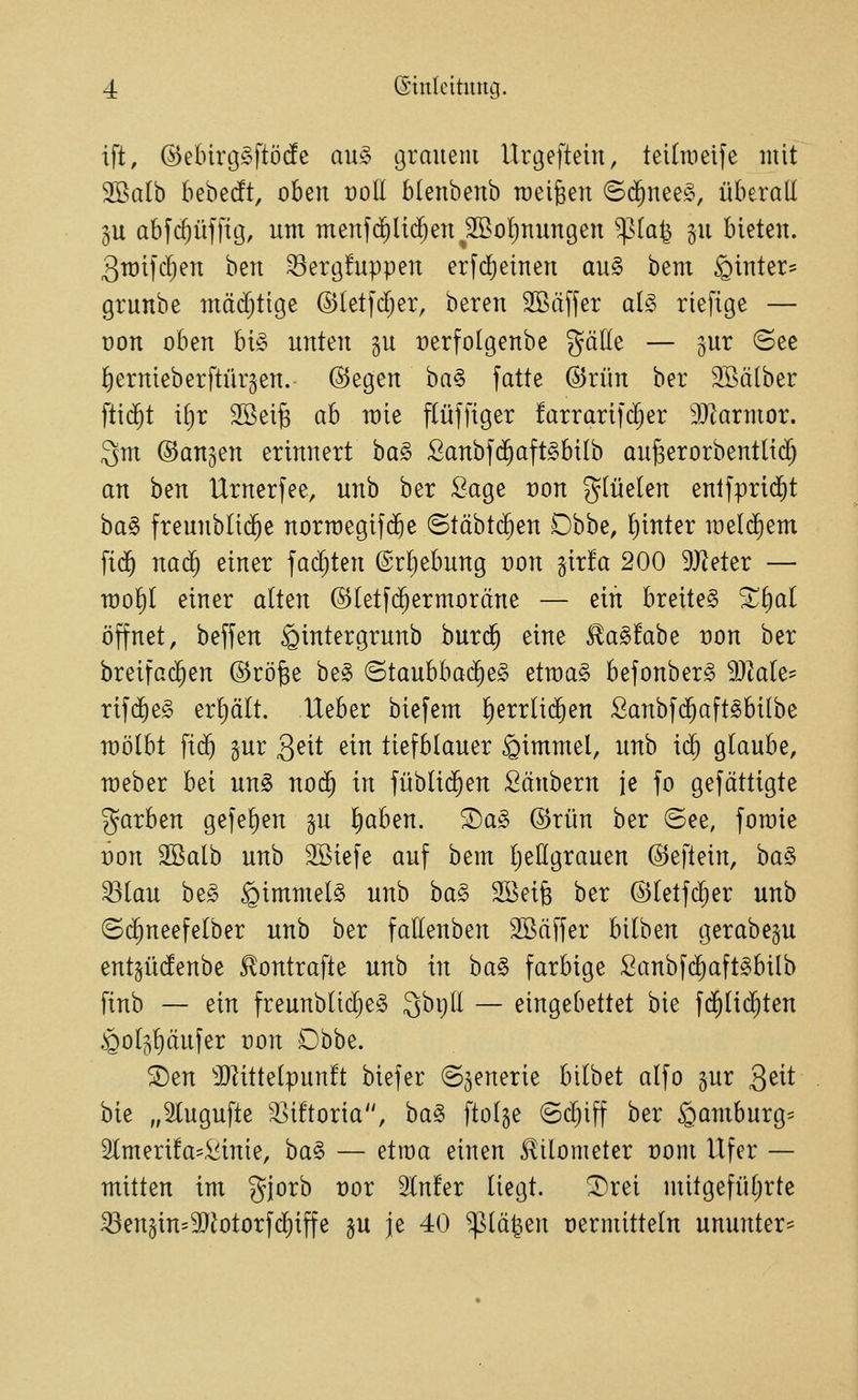 ift, @elnrt3§ftö(fc au§> grauem Urgeftein, teilineife mit 2öalb bebedft, oben üoII btenbenb meinen ©($nee§, überall 3U abfc^üffig, um menf(^li(f;eu ^SBoI^nuugen '^ia^ §u bieten. 3it)t)c^en htn 33erg!uppen erfd)einen au§ bem hinter- grunbe mäd;tige ©letfdjer, bereu 2Stxffer al§ riefige — üon oben U§ unten §u üerfolgeube gälle — jur (See ^ernieberftürgen. @egen ha^ fatte @rün ber 2Bä(ber ftid^t i[)r 3Bei§ ah wie flüffiger !arrarifd;er ^Jiarmor. 3m ©au^en erinnert ba§ Sanbf(Jaft§biIb au^erorbenttti^ an ben Urnerfee, unb ber Sage t)on glüelen entfprid^t ba§ freunbli(^e norroegifije ©täbtd^en Obbe, Ijinter meldiem fi($ naä) einer fad)ten ©rljebung von gir!a 200 9J^eter — n)of)l einer alten ©letfc^ermoräne — ein breitet X^al öffnet, beffen ^intergrunb burd§ eine ^a^fabe t)on ber breifac^en ©rö^e be§ ^tauhhaä)t§> etraag befonber^ SJtale- rifd^eg erliält. Heber biefem ^errlii^en Sanbfd^aft^bilbe raölbt ftd^ gur Qeit ein tiefblauer ^i^wel, unb iä) glaube, raeber bei un§> no($ in füblid^en Säubern je fo gefättigte 5Jarben gefe^en gu l^aben. ®ag ©rün ber ©ee, fomie rou Sßalb unb SBiefe auf bem l^eßgrauen ©eftein, ba§ 33Iau beg ^immet§ unb ba§ Söeife ber ©letfc^er unb ©(^neefelber unb ber faEenben Söäffer bilben gerabe^u ent^üdenbe ^ontrafte unb in ba§ farbige fiaubfc^aft^bilb finb — ein freunblid)e§ 3bt)ll — eingebettet bie fd^tid^ten .§ol5l)äufer oon Dhhz. ®en 3}^itte(pun!t biefer (Szenerie bilbet alfo gur 3^^^ bie „2lugufte '^iftoria, ha§> ftolge (Sd)iff ber §amburg= 2tmeri!a=Sinie, ba§ — etroa einen Kilometer t)om Ufer — mitten im gjorb üor 3ln!er liegt, ^rei mitgefüljrte ABen§in=3}iotorfd)iffe §u je 40 ^lä|en üermitteln ununter^
