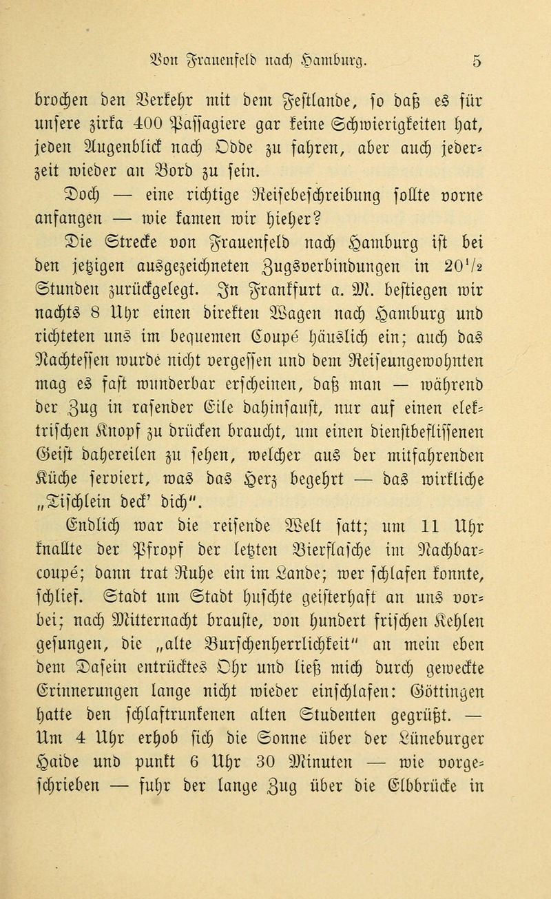 broijen ben ^erM;r mit bem geftlanbe, fo baß e§ für unfere girfa 400 ^affagiere gar feine (S(i)iüierig!eiten Ijat, jeden Slugenblid naä) Dhhz gu fahren, aber auä) jeber* §eit n)teber an ^orb gu fein. ^oc^ — eine ri(^tige 9ieifebef(^reibnng foHte t)orne anfangen — raie famen wir ^ieljer? S)ie ©trede von granenfelb nad^ Hamburg ift h^i htn je^igen au^gegeid^neten S^^Ö^^^^^^^^i^ii^Ö^i^ ^^ 20V2 ©tnnben 5urü(fge(egt. 3 granffurt a. dJl beftiegen wir nad^t^ 8 Ut)r einen bireften Söagen nad) Hamburg nnb ri($teten nng im bequemen (Soupe pu^Iid^ ein; au($ ba§ 3^a($teffen raurbe nic^t Dergeffen nnb bem Steifeungemotinten mag e§ faft mnnberbar erfc^einen, ha^ man — n)äf)renb ber 3119 ^^ rafenber ©tie bal;infauft, nur auf einen e[e!== trifdien ^nopf gu brüden braucht, um einen bienftbefliffenen @eift baf)ereilen p fefjen, raeldier an§ ber mitfa^renben £üd^e ferüiert, wa§> ha§> ^er^ begehrt — ha§> mirflid^e „Sif^tein bed' hiä). ©nblid^ mar bie reifenbe 3Selt fatt; um 11 Uf)r fnaUte ber ^sfropf ber legten ^ierflafd^e im d'laä)hax^ coupe; bann trat 9^u^e ein im Sanbe; roer fc^Iafen fonnte, fd^lief. ©tabt um ©tabt l)ufc§te geifter^aft an un§ vox^ bei; na(^ 3}Zitterna($t braufte, üon Ijunbert frifd^en £ef)len gefungen, bie „alte ^urfd^enf)errlid^!eit an mein eben bem 2)afein eutrüdte^ Dtjr unb lie^ mid^ burd^ gemedte Erinnerungen lange nid)t raieber einfd)lafen: ©öttingen l^atte ben fd^Iaftrunfenen alten ©tubenten gegrüBt. — Um 4 Uf)r er^ob fid; bie ©onne über ber Öüneburger §atbe unb punft 6 U^r 30 9)linuten — mie üorge^ fd^rieben — fuljr ber lange 3^9 über bie ©(bbrüde in